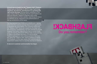 F
L
A
S
H
B
A
C
K
!
Do you remember?
A brand new era begins for the “Telekom Hilft” (Telekom
Helps) team on December 4, 2015: A major fault brings
telephony, the Internet, and television to a grinding halt
right across Germany. Among others, customers in the
major cities of Berlin, Hamburg, Munich, and Frankfurt am
Main are affected. Telekom’s engineers work under
immense pressure to find a solution, identifying the failure
of a RADIUS server, required for the authentication of
dial-up connections, as the cause.
The issue persists from 11:00 a.m. to 16:00 p.m. – during
which time the customer service department experiences
a stampede like never before. The customer hotline and
the “Telekom Hilft” forum are crippled by the sheer num-
ber of inquiries. Consequently, the team decides to provide
targeted information regarding the fault on social media
using the hashtag #Gemeldet (#Reported). In the evening,
it makes a remarkable discovery: it is not an official
Telekom spokesperson who is being quoted in the news,
but rather the “Telekom Hilft” team’s updates on Twitter
and Facebook. A little taken aback, the customer service
department realizes that it is now the new face of Telekom.
A new era in customer communication has begun.
84 Brand-Driven Progress
 