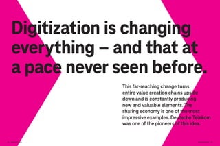 Digitization is changing
everything – and that at
a pace never seen before.
This far-reaching change turns
entire value creation chains upside
down and is constantly producing
new and valuable elements. The
sharing economy is one of the most
impressive examples. Deutsche Telekom
was one of the pioneers of this idea.
Brand-Driven Progress 105
104 Brand-Driven Progress
 