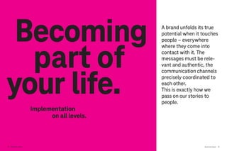 Brand-Driven Progress 113
part of
Becoming
your life.
Implementation
on all levels.
A brand unfolds its true
potential when it touches
people – everywhere
where they come into
contact with it. The
messages must be rele-
vant and authentic, the
communication channels
precisely coordinated to
each other.
This is exactly how we
pass on our stories to
people.
112 Brand-Driven Progress
 