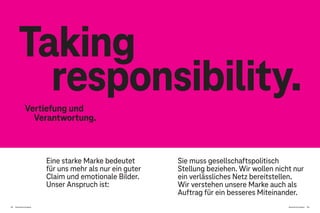 Brand Driven Progress 153
152 Brand Driven Progress
Eine starke Marke bedeutet
für uns mehr als nur ein guter
Claim und emotionale Bilder.
Unser Anspruch ist:
Taking
responsibility.
Vertiefung und
Verantwortung.
Sie muss gesellschaftspolitisch
Stellung beziehen. Wir wollen nicht nur
ein verlässliches Netz bereitstellen.
Wir verstehen unsere Marke auch als
Auftrag für ein besseres Miteinander.
 