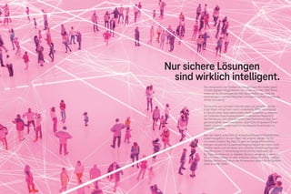 Brand Driven Progress 171
170 Brand Driven Progress
Das Versprechen der Telekom ist kein geringes: Wir wollen jeden
mit den digitalen Möglichkeiten von heute verbinden. Wie? Etwa
indem wir ein herausragendes Netz bereitstellen, das nahtlose
Verbindungen zwischen Menschen ermöglicht: schnell, zuverlässig,
immer und überall.
Die Vorteile vom schnellen Internet sollen alle genießen können –
in der Stadt und auf dem Land. Lückenhafte ÖPNV-Versorgung?
In Zukunft sollen Apps dabei helfen, Mobilitätsketten zu organisie-
ren. Fehlende Einkaufsgelegenheiten in ländlichen Regionen?
Die Vernetzung über zentrale kommunale Plattformen lässt Dorf-
gemeinschaften zusammenrücken. Überfüllte Arztpraxen? Smart-
Health-Lösungen sorgen bald für eine bessere Koordination im
Gesundheitswesen.
Klar, wer digital verbunden ist, erzeugt kontinuierlich Datenströme.
Zusammengeführt mit den Daten der anderen werden sie Teil
von etwas Großem: Big Data. Es geht um riesige Informations-
mengen, die plötzlich Zusammenhänge aufzeigen, die vorher nicht
sichtbar waren und mit denen sich nützliche Verhaltensprognosen
erstellen lassen. In Verbindung mit künstlicher Intelligenz hat
Big Data das Potenzial, zu digitalen Services verwertet zu werden,
die den Lebensalltag von allen einfacher und komfortabler machen.
Datensicherheit und Schutz der Privatsphäre stehen für die Telekom
dabei an erster Stelle.
Nur sichere Lösungen
sind wirklich intelligent.
 