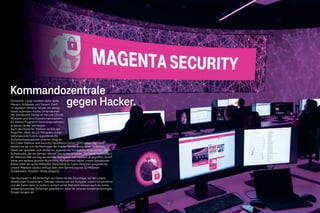 Sicherheit: Lange reichten dafür dicke
Mauern, Schlösser und Tresore. Doch
im digitalen Zeitalter nützen die wenig:
Heute erpressen Hacker Unternehmen
mit Distributed-Denial-of-Service (DDoS)-
Attacken und Verschlüsselungstrojanern.
Ein kleines Programm kann Unternehmen,
ja ganze Länder lahmlegen.
Auch die Deutsche Telekom ist Ziel von
Angriffen. Mehr als 2,5 Milliarden sicher-
heitsrelevante Events registrieren die
Sicherheitsspezialisten unseres integrier-
ten Cyber Defense and Security Operations Center (SOC) jeden Tag – und
wehren sie ab. Um die Methoden der Hacker besser analysieren zu können,
haben wir spezielle Lock-Sensoren, sogenannte Honeypots, eingerichtet. Die
Schadcodes, die wir kennen, können uns nichts anhaben. Die Taktik funktioniert:
42 Millionen Mal am Tag werden die Honeypots von Hackern angegriffen. Durch
diese und weitere gezielte Monitoring-Maßnahmen haben unsere Spezialisten
bisher mehr als sechs Milliarden Datensätze zu Cyber-Attacken ausgewertet.
Unsere Malware Library verfügt über eine Sammlung von 20 Millionen
Schadcodes. Tendenz: stetig steigend.
Das Vertrauen in die Sicherheit von Daten ist die Grundlage, auf der unsere
Gesellschaft funktioniert. Deshalb nehmen wir die Aufgabe, unsere Infrastruktur
und die Daten darin zu sichern, extrem ernst. Natürlich können auch wir keine
hundertprozentige Sicherheit garantieren. Aber für unseren hundertprozentigen
Einsatz bürgen wir.
Sicherheit: Lange reichten dafür dicke
Mauern, Schlösser und Tresore. Doch
im digitalen Zeitalter nützen die wenig:
Heute erpressen Hacker Unternehmen
( )
Kommandozentrale
gegen Hacker.
 