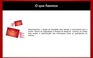 O que fizemos




Desenvolvemos o design da newsletter para reforçar a convocatória para o
evento "Oficina de Capacitação e Rodada de Negócios". Criamos um hotsite
para auxiliar a administração das informações sobre os participantes do
eventos.
 