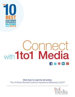 10

THE

BEST
CUSTOMER
EXPERIENCE
MILESTONES
FROM

2013

Connect

1to1 Media

with

Click here to read the full article,
“The 10 Most Influential Customer Experience Milestones of 2013”

 