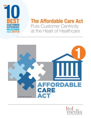 10

THE

BEST
CUSTOMER
EXPERIENCE
MILESTONES
FROM

2013

The Affordable Care Act
Puts Customer Centricity
at the Heart of Healthcare

1
Photo Credit: www.csulb.edu

 