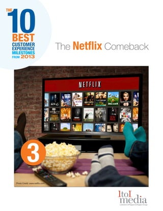10

THE

BEST
CUSTOMER
EXPERIENCE
MILESTONES
FROM

2013

3
Photo Credit: www.netflix.com

The Netflix Comeback

 