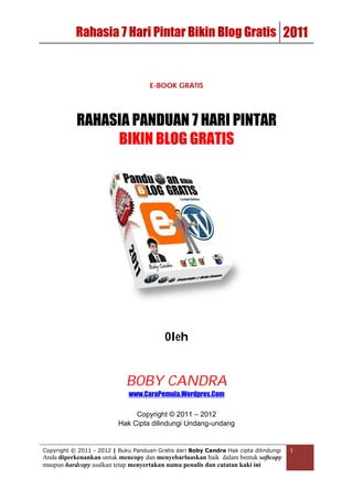 Rahasia 7 Hari Pintar Bikin Blog Gratis 2011


                                     E-BOOK GRATIS




           RAHASIA PANDUAN 7 HARI PINTAR
                BIKIN BLOG GRATIS




                                          Oleh


                             BOBY CANDRA
                             www.CaraPemula.Wordpres.Com

                               Copyright © 2011 – 2012
                          Hak Cipta dilindungi Undang-undang


Copyright © 2011 - 2012 | Buku Panduan Gratis dari Boby Candra Hak cipta dilindungi   1
Anda diperkenankan untuk mencopy dan menyebarluaskan baik dalam bentuk softcopy
maupun hardcopy asalkan tetap menyertakan nama penulis dan catatan kaki ini
 