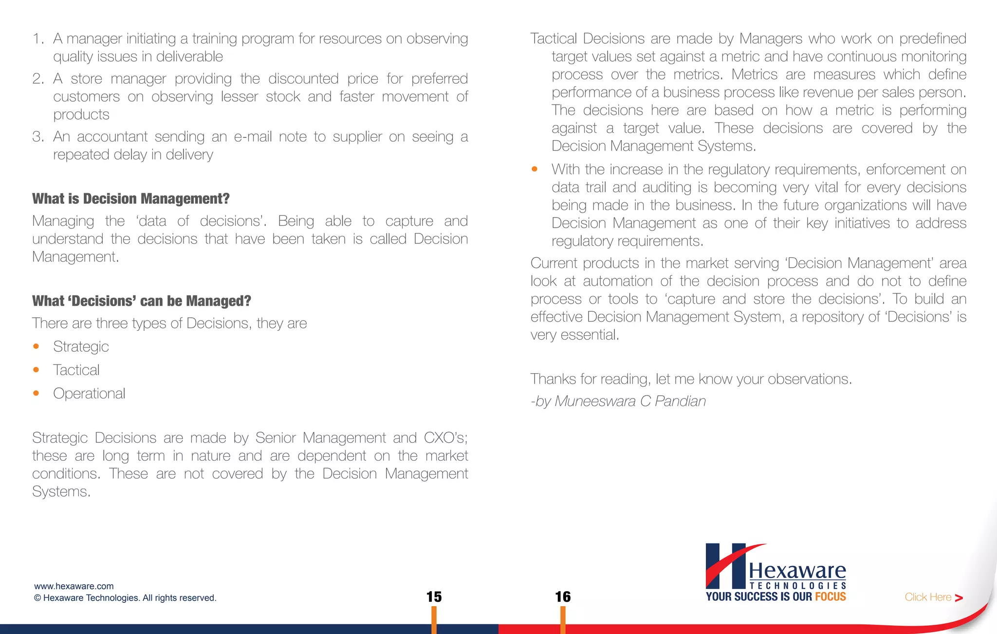 1. A manager initiating a training program for resources on observing   Tactical Decisions are made by Managers who work on predefined
   quality issues in deliverable                                           target values set against a metric and have continuous monitoring
2. A store manager providing the discounted price for preferred            process over the metrics. Metrics are measures which define
   customers on observing lesser stock and faster movement of              performance of a business process like revenue per sales person.
   products                                                                The decisions here are based on how a metric is performing
                                                                           against a target value. These decisions are covered by the
3. An accountant sending an e-mail note to supplier on seeing a
                                                                           Decision Management Systems.
   repeated delay in delivery
                                                                        • With the increase in the regulatory requirements, enforcement on
                                                                            data trail and auditing is becoming very vital for every decisions
What is Decision Management?                                                being made in the business. In the future organizations will have
Managing the ‘data of decisions’. Being able to capture and                 Decision Management as one of their key initiatives to address
understand the decisions that have been taken is called Decision            regulatory requirements.
Management.                                                             Current products in the market serving ‘Decision Management’ area
                                                                        look at automation of the decision process and do not to define
What ‘Decisions’ can be Managed?                                        process or tools to ‘capture and store the decisions’. To build an
There are three types of Decisions, they are                            effective Decision Management System, a repository of ‘Decisions’ is
                                                                        very essential.
• Strategic
• Tactical
                                                                        Thanks for reading, let me know your observations.
• Operational
                                                                        -by Muneeswara C Pandian

Strategic Decisions are made by Senior Management and CXO’s;
these are long term in nature and are dependent on the market
conditions. These are not covered by the Decision Management
Systems.




www.hexaware.com
© Hexaware Technologies. All rights reserved.                 15           16                                                       Click Here >
 