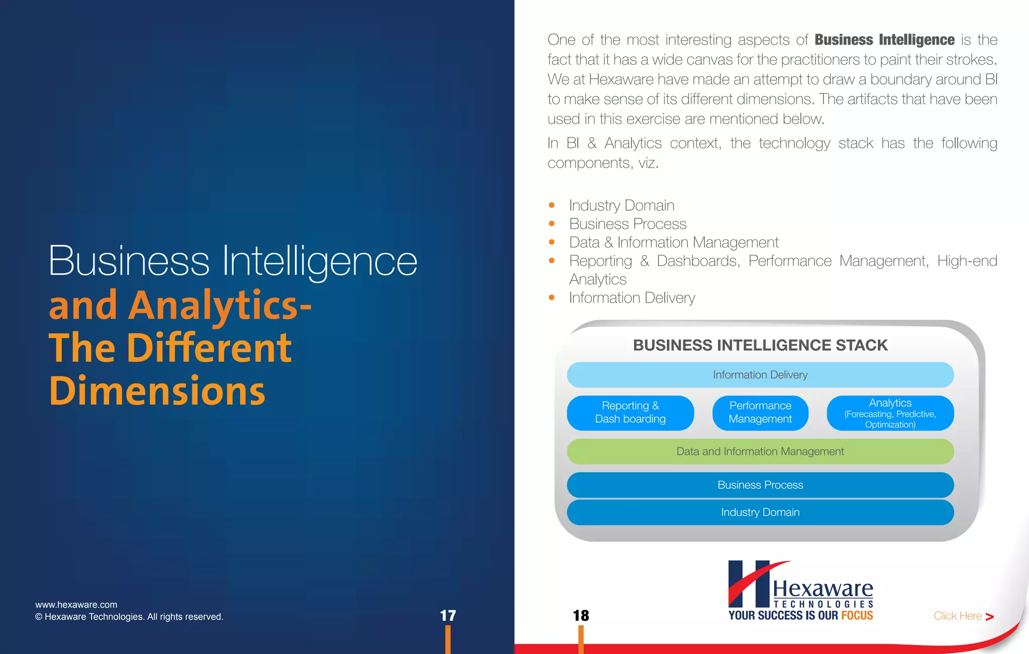 One of the most interesting aspects of Business Intelligence is the
                                                     fact that it has a wide canvas for the practitioners to paint their strokes.
                                                     We at Hexaware have made an attempt to draw a boundary around BI
                                                     to make sense of its different dimensions. The artifacts that have been
                                                     used in this exercise are mentioned below.
                                                     In BI & Analytics context, the technology stack has the following
                                                     components, viz.

                                                     • Industry Domain
                                                     • Business Process
                                                     • Data & Information Management
   Business Intelligence                             • Reporting & Dashboards, Performance Management, High-end
                                                       Analytics

   and Analytics-                                    • Information Delivery


   The Different                                                    BUSINESS INTELLIGENCE STACK
                                                                                    Information Delivery

   Dimensions                                                  Reporting &
                                                              Dash boarding
                                                                                       Performance
                                                                                       Management
                                                                                                                      Analytics
                                                                                                                (Forecasting, Predictive,
                                                                                                                     Optimization)


                                                                              Data and Information Management


                                                                                     Business Process

                                                                                      Industry Domain




www.hexaware.com
© Hexaware Technologies. All rights reserved.   17       18                                                                             Click Here >
 