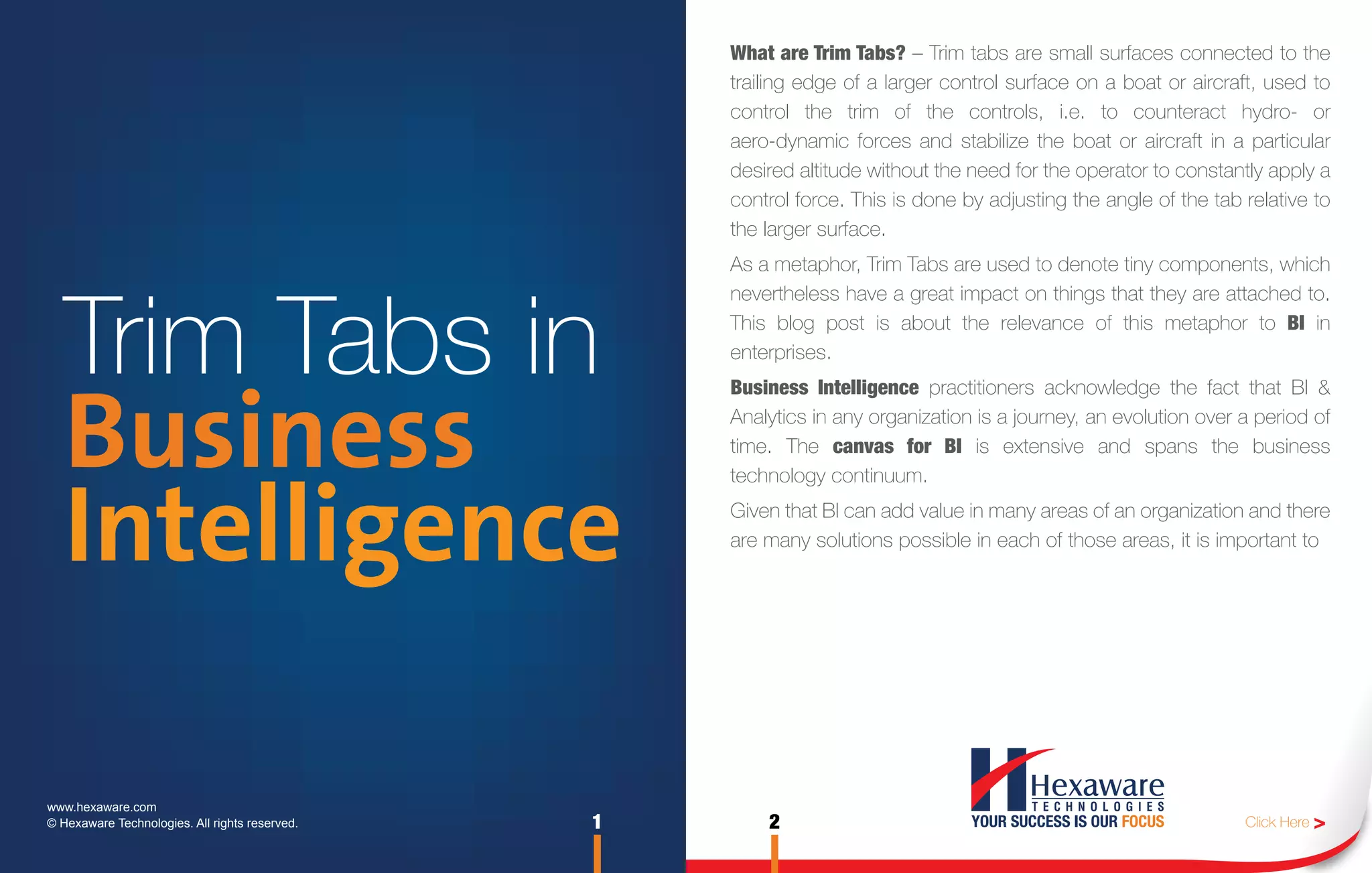 What are Trim Tabs? – Trim tabs are small surfaces connected to the
                                                    trailing edge of a larger control surface on a boat or aircraft, used to
                                                    control the trim of the controls, i.e. to counteract hydro- or
                                                    aero-dynamic forces and stabilize the boat or aircraft in a particular
                                                    desired altitude without the need for the operator to constantly apply a
                                                    control force. This is done by adjusting the angle of the tab relative to
                                                    the larger surface.
                                                    As a metaphor, Trim Tabs are used to denote tiny components, which



   Trim Tabs in
                                                    nevertheless have a great impact on things that they are attached to.
                                                    This blog post is about the relevance of this metaphor to BI in
                                                    enterprises.




   Business
                                                    Business Intelligence practitioners acknowledge the fact that BI &
                                                    Analytics in any organization is a journey, an evolution over a period of
                                                    time. The canvas for BI is extensive and spans the business
                                                    technology continuum.


   Intelligence                                     Given that BI can add value in many areas of an organization and there
                                                    are many solutions possible in each of those areas, it is important to




www.hexaware.com
© Hexaware Technologies. All rights reserved.   1       2                                                         Click Here >
 
