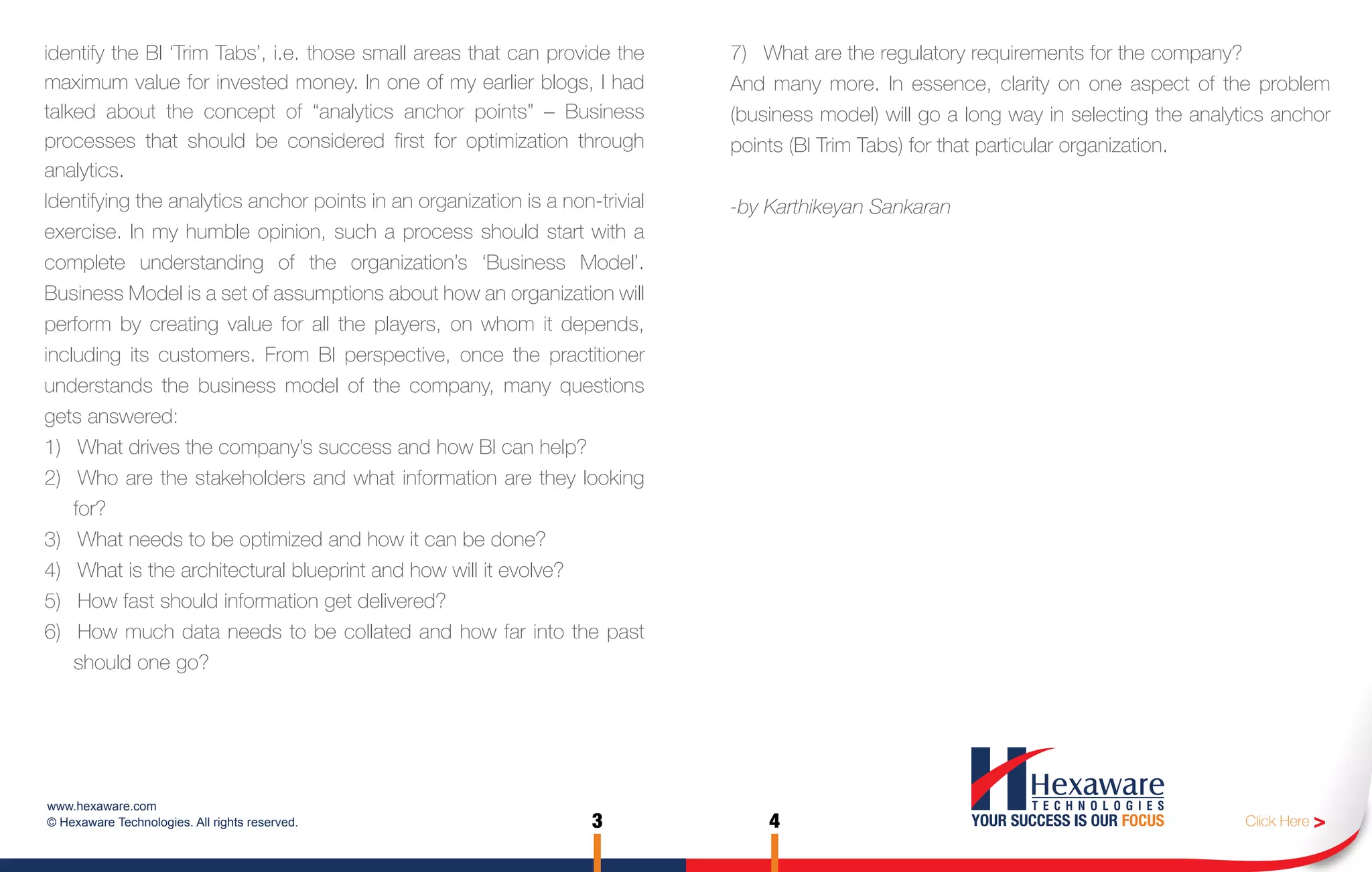 identify the BI ‘Trim Tabs’, i.e. those small areas that can provide the      7) What are the regulatory requirements for the company?
maximum value for invested money. In one of my earlier blogs, I had           And many more. In essence, clarity on one aspect of the problem
talked about the concept of “analytics anchor points” – Business              (business model) will go a long way in selecting the analytics anchor
processes that should be considered first for optimization through            points (BI Trim Tabs) for that particular organization.
analytics.
Identifying the analytics anchor points in an organization is a non-trivial   -by Karthikeyan Sankaran
exercise. In my humble opinion, such a process should start with a
complete understanding of the organization’s ‘Business Model’.
Business Model is a set of assumptions about how an organization will
perform by creating value for all the players, on whom it depends,
including its customers. From BI perspective, once the practitioner
understands the business model of the company, many questions
gets answered:
1) What drives the company’s success and how BI can help?
2) Who are the stakeholders and what information are they looking
    for?
3) What needs to be optimized and how it can be done?
4) What is the architectural blueprint and how will it evolve?
5) How fast should information get delivered?
6) How much data needs to be collated and how far into the past
    should one go?




www.hexaware.com
© Hexaware Technologies. All rights reserved.                       3             4                                                      Click Here >
 