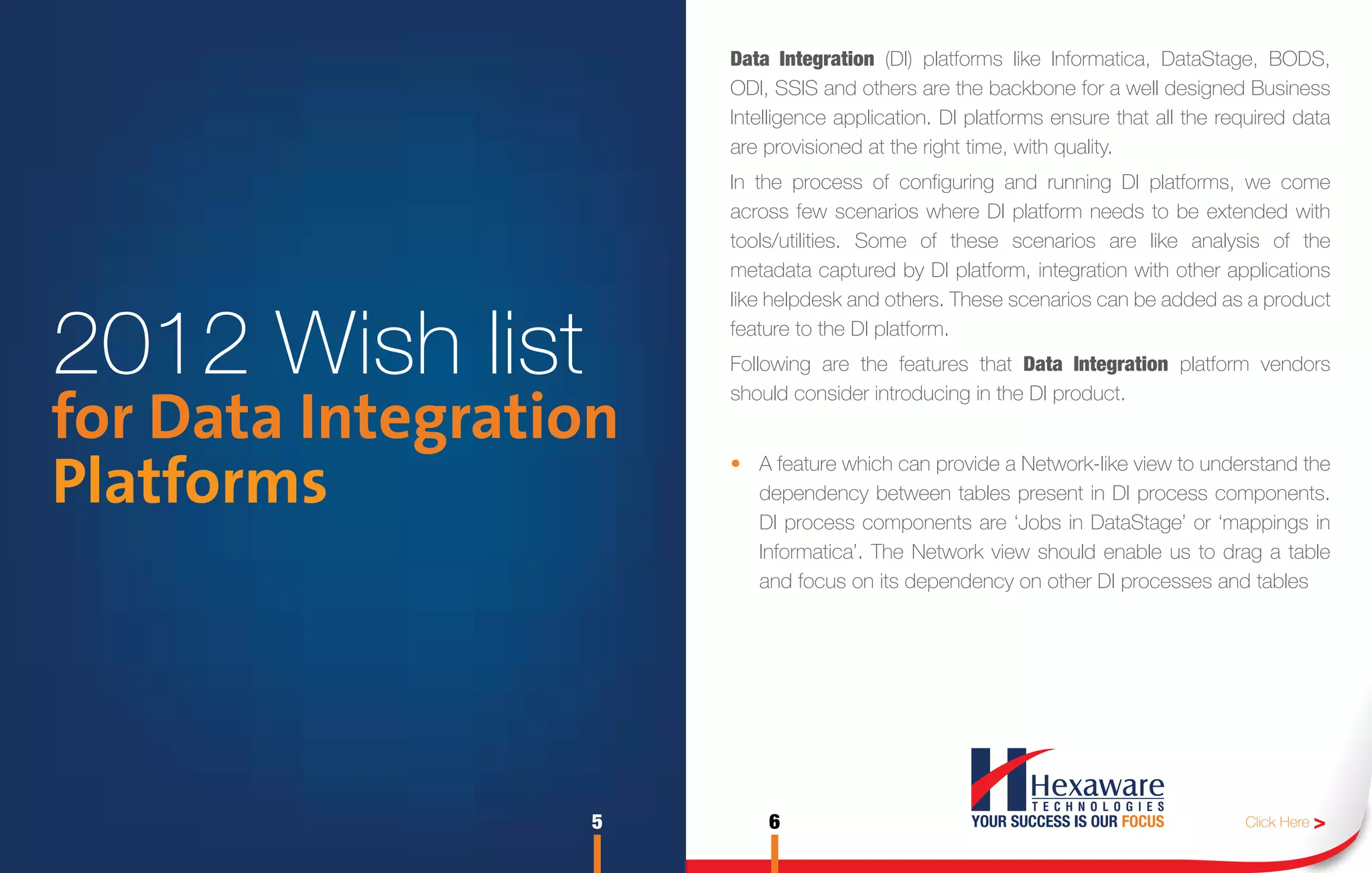Data Integration (DI) platforms like Informatica, DataStage, BODS,
                       ODI, SSIS and others are the backbone for a well designed Business
                       Intelligence application. DI platforms ensure that all the required data
                       are provisioned at the right time, with quality.
                       In the process of configuring and running DI platforms, we come
                       across few scenarios where DI platform needs to be extended with
                       tools/utilities. Some of these scenarios are like analysis of the
                       metadata captured by DI platform, integration with other applications
                       like helpdesk and others. These scenarios can be added as a product


2012 Wish list         feature to the DI platform.
                       Following are the features that Data Integration platform vendors
                       should consider introducing in the DI product.
for Data Integration
Platforms              • A feature which can provide a Network-like view to understand the
                         dependency between tables present in DI process components.
                         DI process components are ‘Jobs in DataStage’ or ‘mappings in
                         Informatica’. The Network view should enable us to drag a table
                         and focus on its dependency on other DI processes and tables




                   5       6                                                        Click Here >
 