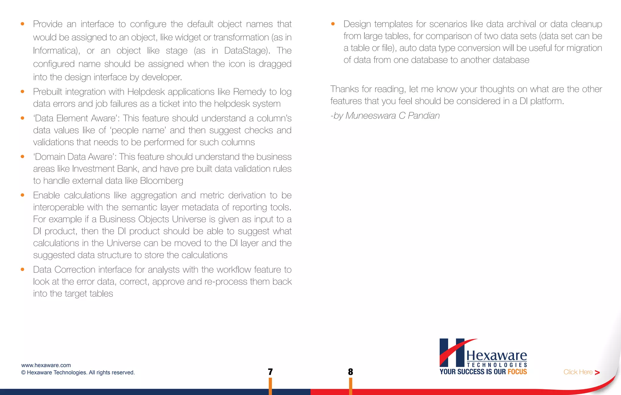 • Provide an interface to configure the default object names that        • Design templates for scenarios like data archival or data cleanup
  would be assigned to an object, like widget or transformation (as in     from large tables, for comparison of two data sets (data set can be
  Informatica), or an object like stage (as in DataStage). The             a table or file), auto data type conversion will be useful for migration
  configured name should be assigned when the icon is dragged              of data from one database to another database
  into the design interface by developer.
• Prebuilt integration with Helpdesk applications like Remedy to log     Thanks for reading, let me know your thoughts on what are the other
  data errors and job failures as a ticket into the helpdesk system      features that you feel should be considered in a DI platform.
• ‘Data Element Aware’: This feature should understand a column’s        -by Muneeswara C Pandian
  data values like of ‘people name’ and then suggest checks and
  validations that needs to be performed for such columns
• ‘Domain Data Aware’: This feature should understand the business
  areas like Investment Bank, and have pre built data validation rules
  to handle external data like Bloomberg
• Enable calculations like aggregation and metric derivation to be
  interoperable with the semantic layer metadata of reporting tools.
  For example if a Business Objects Universe is given as input to a
  DI product, then the DI product should be able to suggest what
  calculations in the Universe can be moved to the DI layer and the
  suggested data structure to store the calculations
• Data Correction interface for analysts with the workflow feature to
  look at the error data, correct, approve and re-process them back
  into the target tables




www.hexaware.com
© Hexaware Technologies. All rights reserved.                  7             8                                                          Click Here >
 