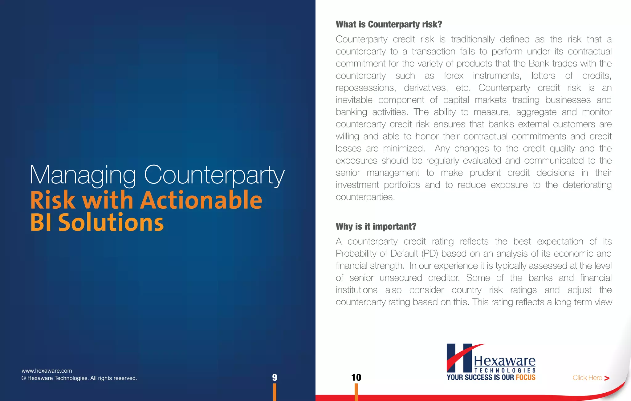 What is Counterparty risk?
                                                    Counterparty credit risk is traditionally defined as the risk that a
                                                    counterparty to a transaction fails to perform under its contractual
                                                    commitment for the variety of products that the Bank trades with the
                                                    counterparty such as forex instruments, letters of credits,
                                                    repossessions, derivatives, etc. Counterparty credit risk is an
                                                    inevitable component of capital markets trading businesses and
                                                    banking activities. The ability to measure, aggregate and monitor
                                                    counterparty credit risk ensures that bank’s external customers are
                                                    willing and able to honor their contractual commitments and credit
                                                    losses are minimized. Any changes to the credit quality and the
                                                    exposures should be regularly evaluated and communicated to the

   Managing Counterparty                            senior management to make prudent credit decisions in their
                                                    investment portfolios and to reduce exposure to the deteriorating

   Risk with Actionable                             counterparties.


   BI Solutions                                     Why is it important?
                                                    A counterparty credit rating reflects the best expectation of its
                                                    Probability of Default (PD) based on an analysis of its economic and
                                                    financial strength. In our experience it is typically assessed at the level
                                                    of senior unsecured creditor. Some of the banks and financial
                                                    institutions also consider country risk ratings and adjust the
                                                    counterparty rating based on this. This rating reflects a long term view




www.hexaware.com
© Hexaware Technologies. All rights reserved.   9       10                                                          Click Here >
 
