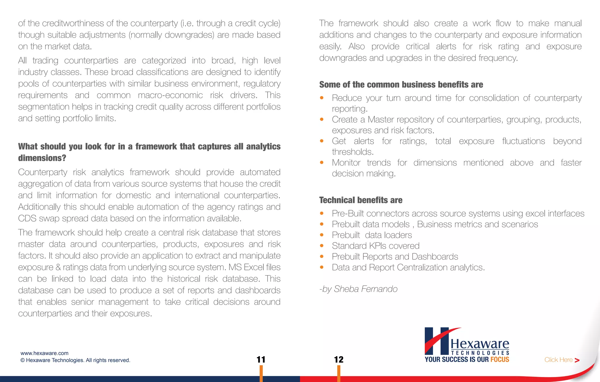 of the creditworthiness of the counterparty (i.e. through a credit cycle)   The framework should also create a work flow to make manual
though suitable adjustments (normally downgrades) are made based            additions and changes to the counterparty and exposure information
on the market data.                                                         easily. Also provide critical alerts for risk rating and exposure
All trading counterparties are categorized into broad, high level           downgrades and upgrades in the desired frequency.
industry classes. These broad classifications are designed to identify
pools of counterparties with similar business environment, regulatory       Some of the common business benefits are
requirements and common macro-economic risk drivers. This                   • Reduce your turn around time for consolidation of counterparty
segmentation helps in tracking credit quality across different portfolios     reporting.
and setting portfolio limits.                                               • Create a Master repository of counterparties, grouping, products,
                                                                              exposures and risk factors.
                                                                            • Get alerts for ratings, total exposure fluctuations beyond
What should you look for in a framework that captures all analytics
                                                                              thresholds.
dimensions?
                                                                            • Monitor trends for dimensions mentioned above and faster
Counterparty risk analytics framework should provide automated                decision making.
aggregation of data from various source systems that house the credit
and limit information for domestic and international counterparties.
                                                                            Technical benefits are
Additionally this should enable automation of the agency ratings and
                                                                            • Pre-Built connectors across source systems using excel interfaces
CDS swap spread data based on the information available.
                                                                            • Prebuilt data models , Business metrics and scenarios
The framework should help create a central risk database that stores        • Prebuilt data loaders
master data around counterparties, products, exposures and risk             • Standard KPIs covered
factors. It should also provide an application to extract and manipulate    • Prebuilt Reports and Dashboards
exposure & ratings data from underlying source system. MS Excel files       • Data and Report Centralization analytics.
can be linked to load data into the historical risk database. This
database can be used to produce a set of reports and dashboards             -by Sheba Fernando
that enables senior management to take critical decisions around
counterparties and their exposures.



www.hexaware.com
© Hexaware Technologies. All rights reserved.                     11           12                                                    Click Here >
 