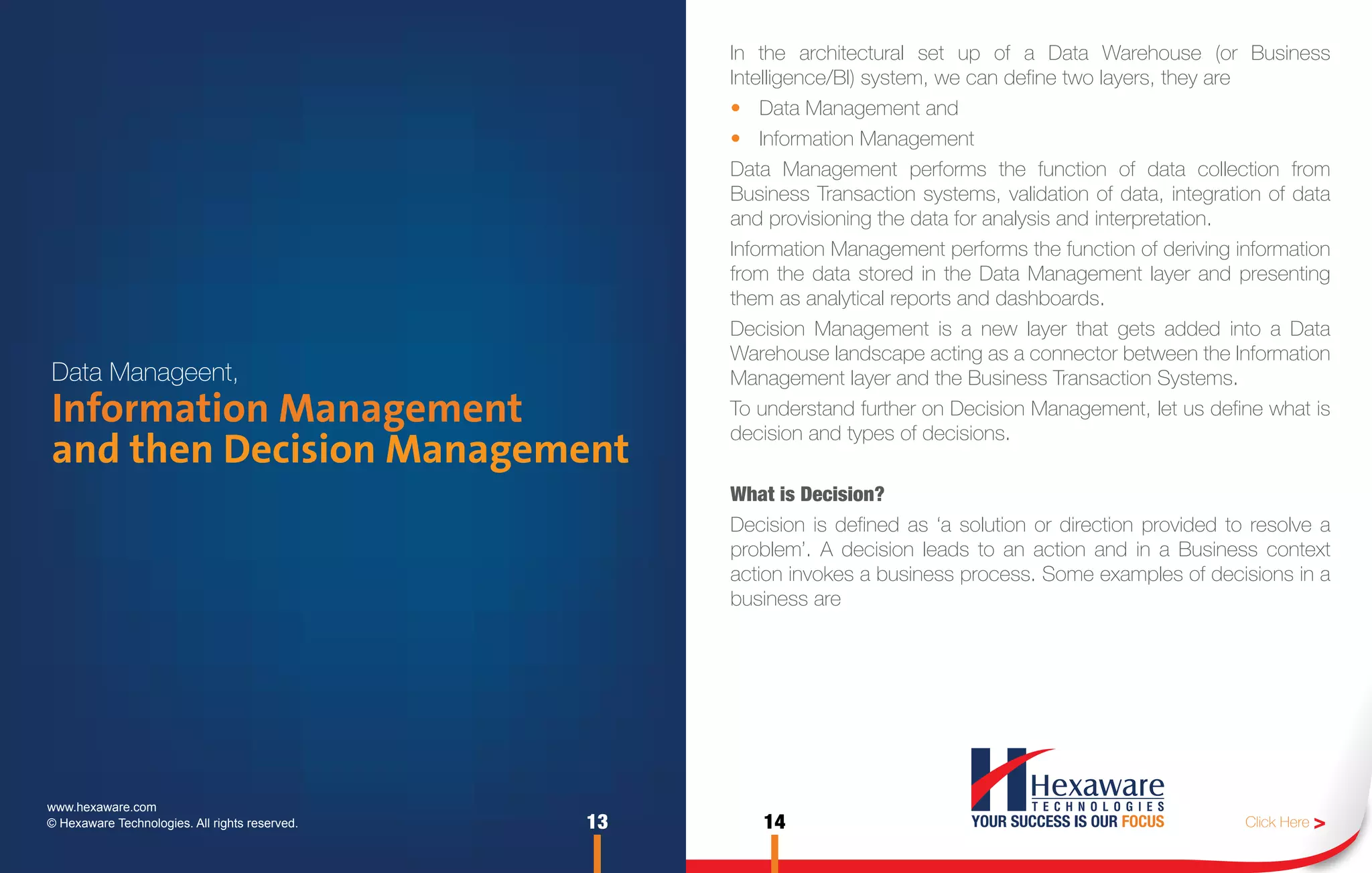 In the architectural set up of a Data Warehouse (or Business
                                                     Intelligence/BI) system, we can define two layers, they are
                                                     • Data Management and
                                                     • Information Management
                                                     Data Management performs the function of data collection from
                                                     Business Transaction systems, validation of data, integration of data
                                                     and provisioning the data for analysis and interpretation.
                                                     Information Management performs the function of deriving information
                                                     from the data stored in the Data Management layer and presenting
                                                     them as analytical reports and dashboards.
                                                     Decision Management is a new layer that gets added into a Data
                                                     Warehouse landscape acting as a connector between the Information
Data Manageent,                                      Management layer and the Business Transaction Systems.
Information Management                               To understand further on Decision Management, let us define what is
                                                     decision and types of decisions.
and then Decision Management
                                                     What is Decision?
                                                     Decision is defined as ‘a solution or direction provided to resolve a
                                                     problem’. A decision leads to an action and in a Business context
                                                     action invokes a business process. Some examples of decisions in a
                                                     business are




www.hexaware.com
© Hexaware Technologies. All rights reserved.   13      14                                                      Click Here >
 