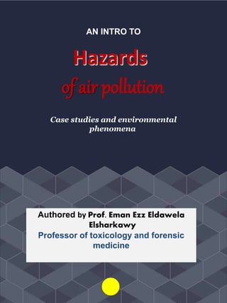 AN INTRO TO
Hazards
of air pollution
Case studies and environmental
phenomena
Authored by Prof. Eman Ezz Eldawela
Elsharkawy
Professor of toxicology and forensic
medicine
 