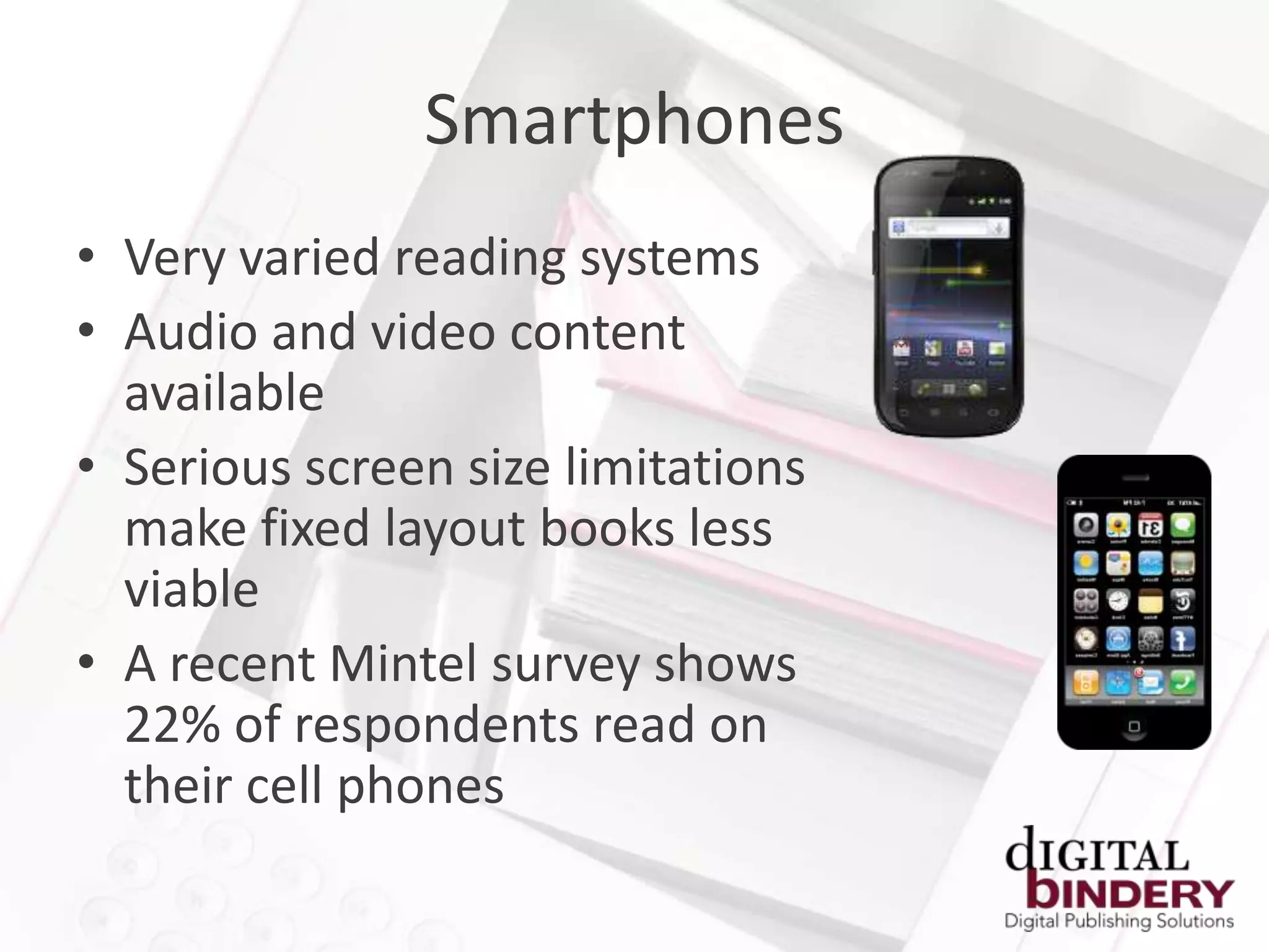 Smartphones
• Very varied reading systems
• Audio and video content
  available
• Serious screen size limitations
  make fixed layout books less
  viable
• A recent Mintel survey shows
  22% of respondents read on
  their cell phones
 