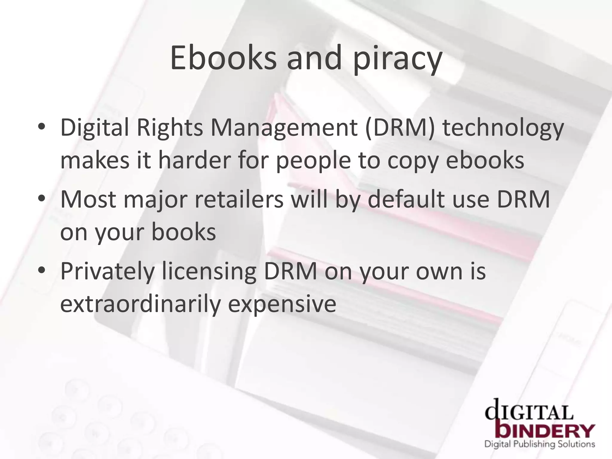 Ebooks and piracy
• Digital Rights Management (DRM) technology
  makes it harder for people to copy ebooks
• Most major retailers will by default use DRM
  on your books
• Privately licensing DRM on your own is
  extraordinarily expensive
 