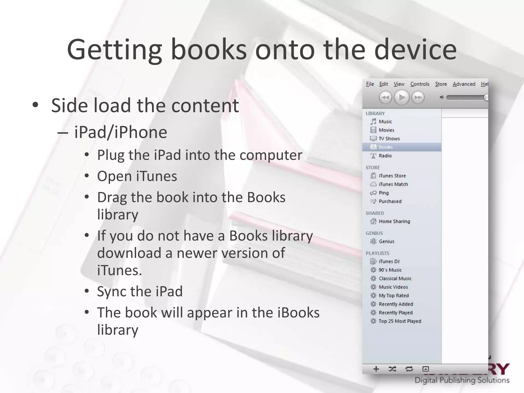 Getting books onto the device
• Side load the content
  – iPad/iPhone
     • Plug the iPad into the computer
     • Open iTunes
     • Drag the book into the Books
       library
     • If you do not have a Books library
       download a newer version of
       iTunes.
     • Sync the iPad
     • The book will appear in the iBooks
       library
 