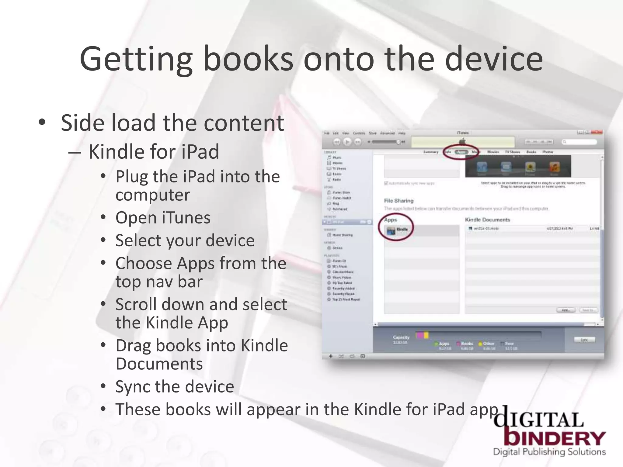 Getting books onto the device
• Side load the content
  – Kindle for iPad
     • Plug the iPad into the
       computer
     • Open iTunes
     • Select your device
     • Choose Apps from the
       top nav bar
     • Scroll down and select
       the Kindle App
     • Drag books into Kindle
       Documents
     • Sync the device
     • These books will appear in the Kindle for iPad app
 