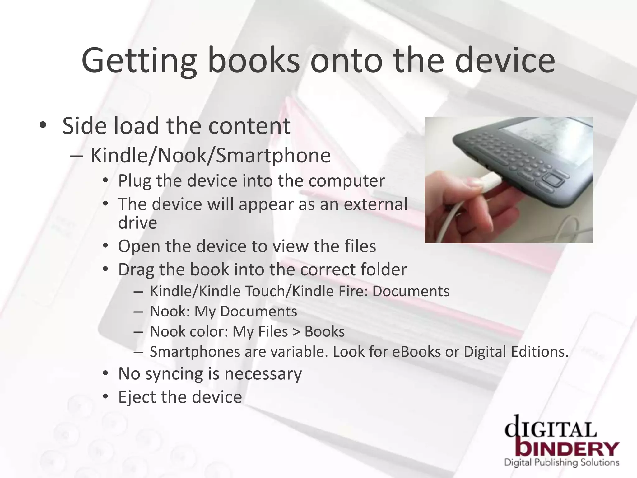 Getting books onto the device
• Side load the content
  – Kindle/Nook/Smartphone
     • Plug the device into the computer
     • The device will appear as an external
       drive
     • Open the device to view the files
     • Drag the book into the correct folder
         –   Kindle/Kindle Touch/Kindle Fire: Documents
         –   Nook: My Documents
         –   Nook color: My Files > Books
         –   Smartphones are variable. Look for eBooks or Digital Editions.
     • No syncing is necessary
     • Eject the device
 