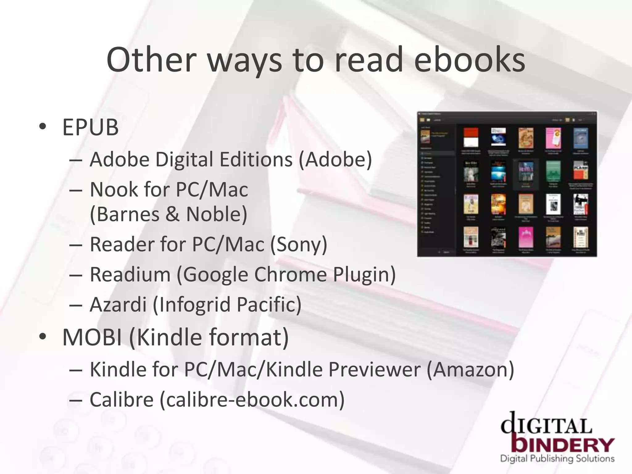 Other ways to read ebooks
• EPUB
  – Adobe Digital Editions (Adobe)
  – Nook for PC/Mac
    (Barnes & Noble)
  – Reader for PC/Mac (Sony)
  – Readium (Google Chrome Plugin)
  – Azardi (Infogrid Pacific)
• MOBI (Kindle format)
  – Kindle for PC/Mac/Kindle Previewer (Amazon)
  – Calibre (calibre-ebook.com)
 