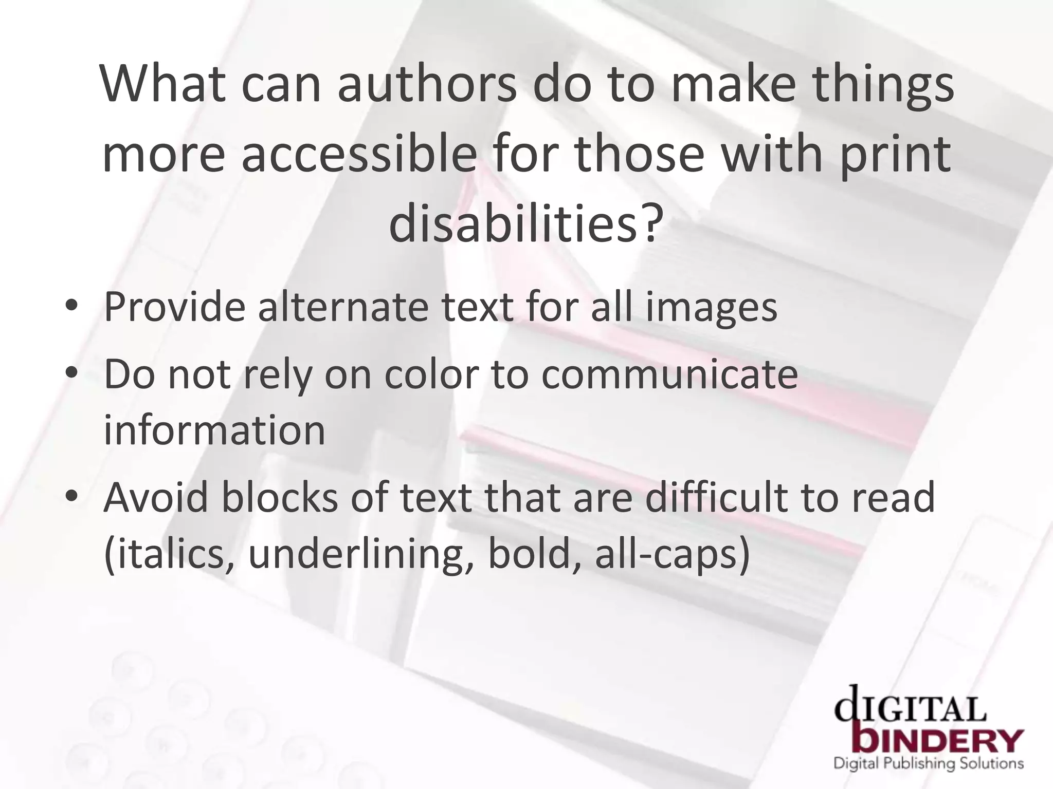 What can authors do to make things
 more accessible for those with print
            disabilities?
• Provide alternate text for all images
• Do not rely on color to communicate
  information
• Avoid blocks of text that are difficult to read
  (italics, underlining, bold, all-caps)
 