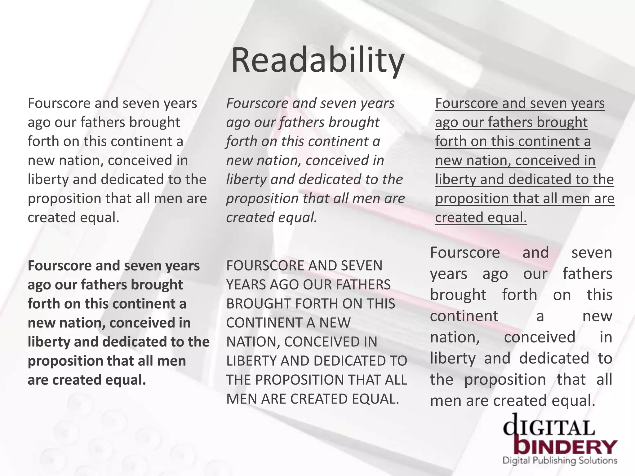 Readability
Fourscore and seven years      Fourscore and seven years      Fourscore and seven years
ago our fathers brought        ago our fathers brought        ago our fathers brought
forth on this continent a      forth on this continent a      forth on this continent a
new nation, conceived in       new nation, conceived in       new nation, conceived in
liberty and dedicated to the   liberty and dedicated to the   liberty and dedicated to the
proposition that all men are   proposition that all men are   proposition that all men are
created equal.                 created equal.                 created equal.

                                                              Fourscore and seven
Fourscore and seven years      FOURSCORE AND SEVEN
                                                              years ago our fathers
ago our fathers brought        YEARS AGO OUR FATHERS
forth on this continent a      BROUGHT FORTH ON THIS
                                                              brought forth on this
new nation, conceived in       CONTINENT A NEW                continent     a     new
liberty and dedicated to the   NATION, CONCEIVED IN           nation, conceived in
proposition that all men       LIBERTY AND DEDICATED TO       liberty and dedicated to
are created equal.             THE PROPOSITION THAT ALL       the proposition that all
                               MEN ARE CREATED EQUAL.         men are created equal.
 