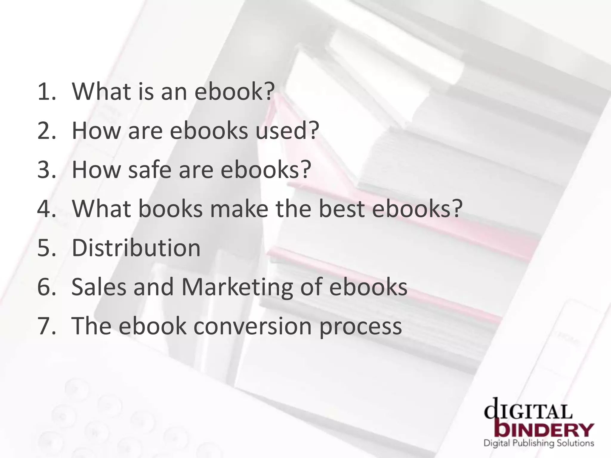 1.   What is an ebook?
2.   How are ebooks used?
3.   How safe are ebooks?
4.   What books make the best ebooks?
5.   Distribution
6.   Sales and Marketing of ebooks
7.   The ebook conversion process
 