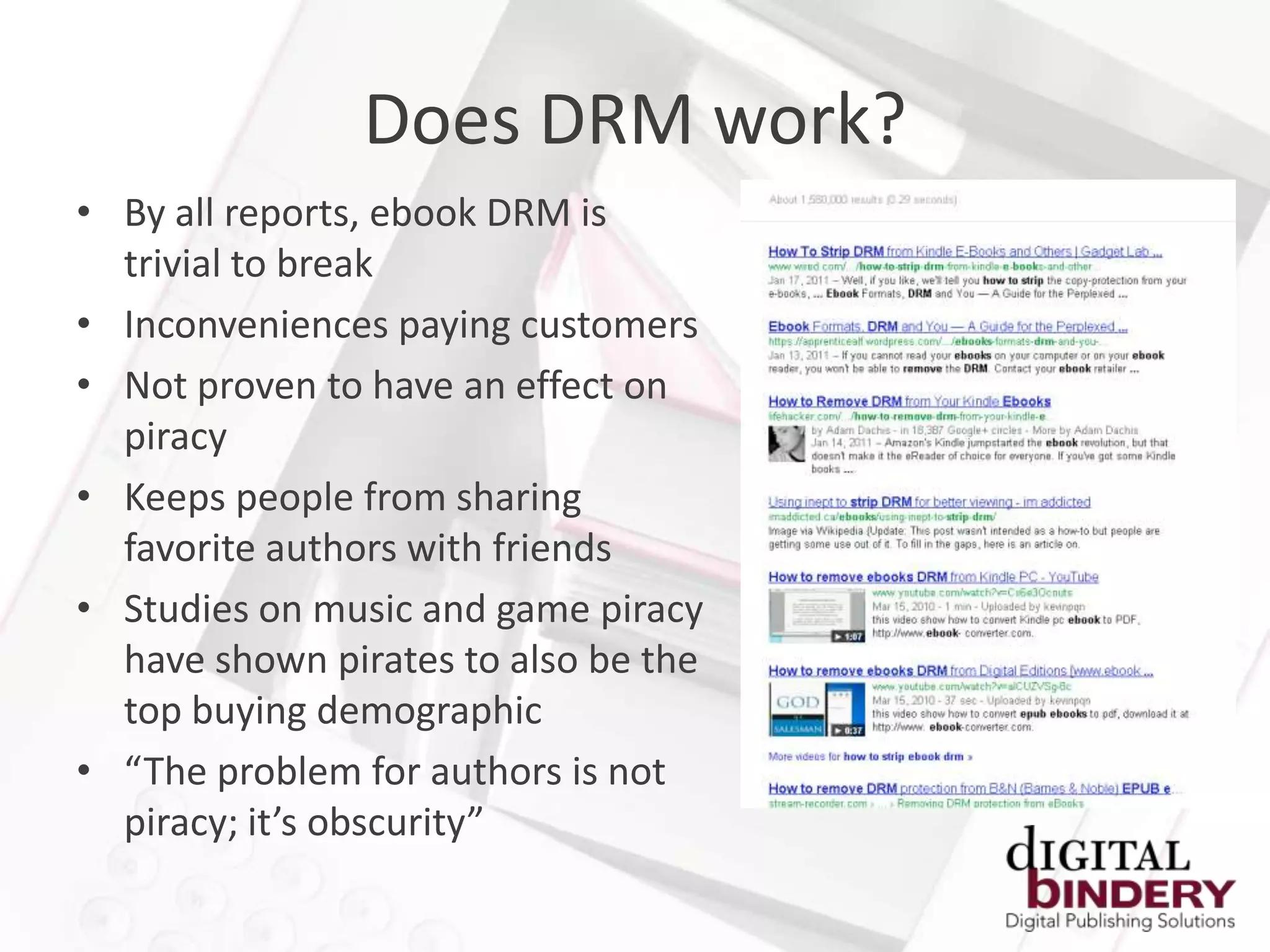 Does DRM work?
• By all reports, ebook DRM is
  trivial to break
• Inconveniences paying customers
• Not proven to have an effect on
  piracy
• Keeps people from sharing
  favorite authors with friends
• Studies on music and game piracy
  have shown pirates to also be the
  top buying demographic
• “The problem for authors is not
  piracy; it’s obscurity”
 