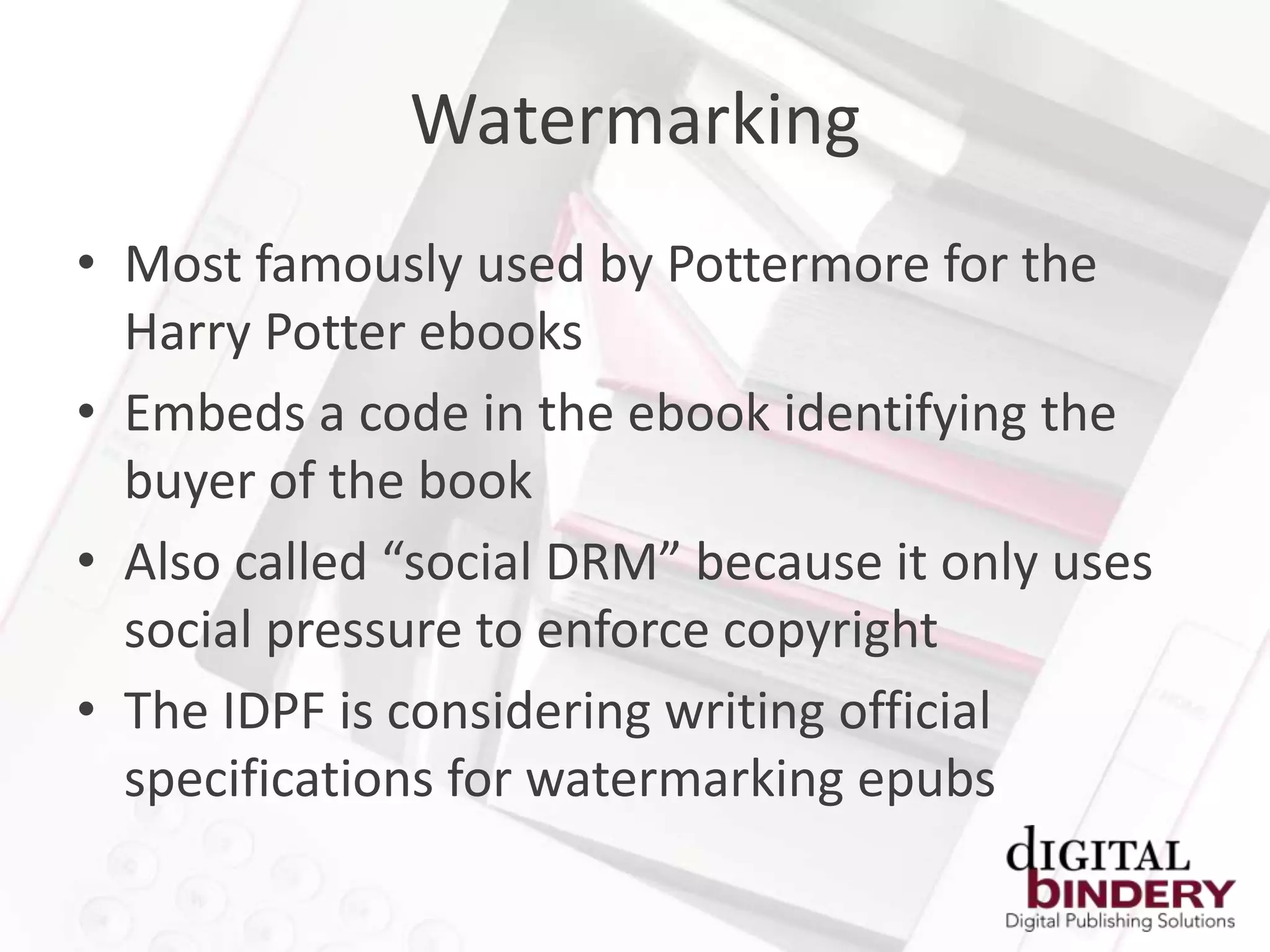 Watermarking
• Most famously used by Pottermore for the
  Harry Potter ebooks
• Embeds a code in the ebook identifying the
  buyer of the book
• Also called “social DRM” because it only uses
  social pressure to enforce copyright
• The IDPF is considering writing official
  specifications for watermarking epubs
 