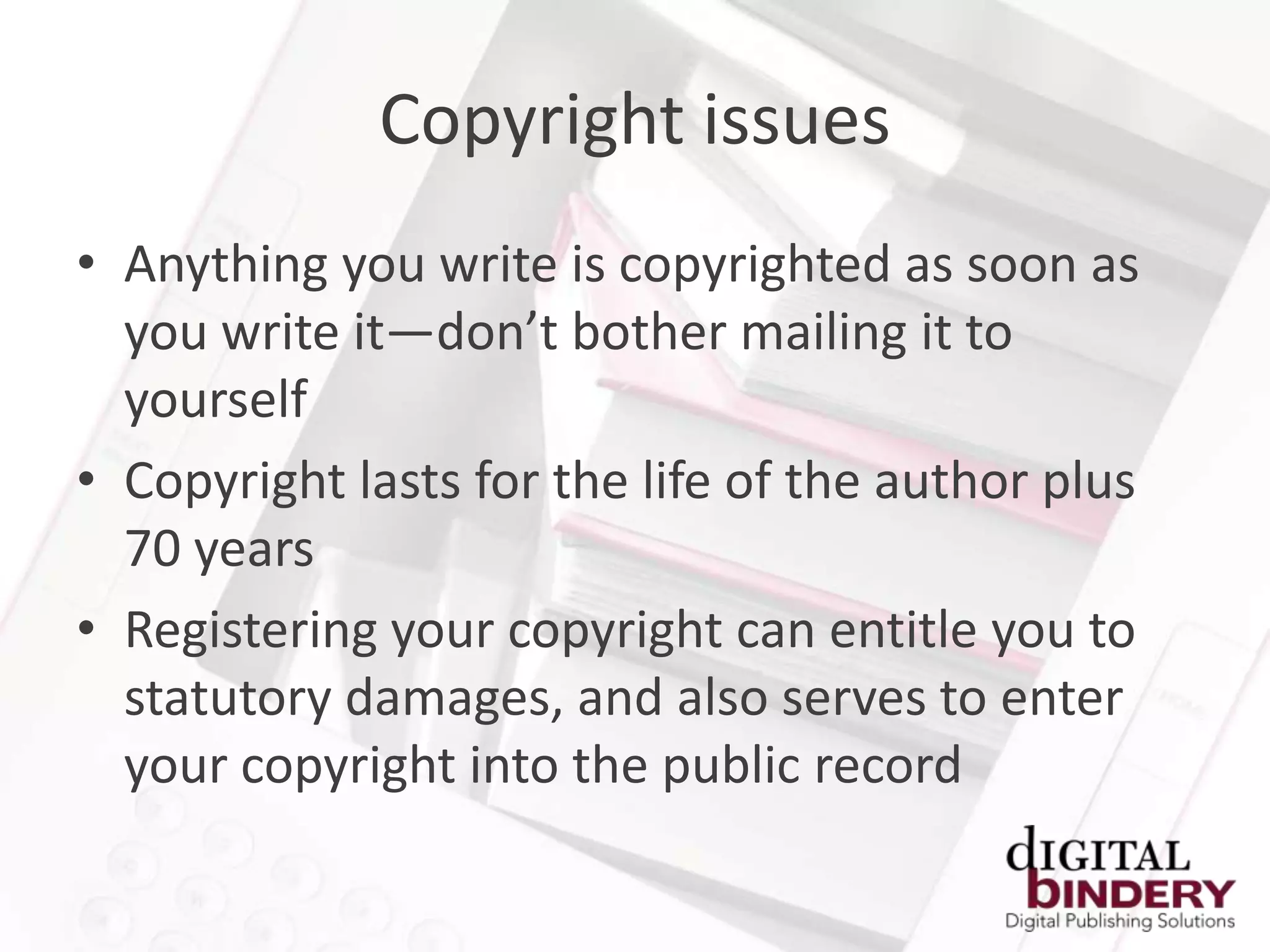 Copyright issues
• Anything you write is copyrighted as soon as
  you write it—don’t bother mailing it to
  yourself
• Copyright lasts for the life of the author plus
  70 years
• Registering your copyright can entitle you to
  statutory damages, and also serves to enter
  your copyright into the public record
 