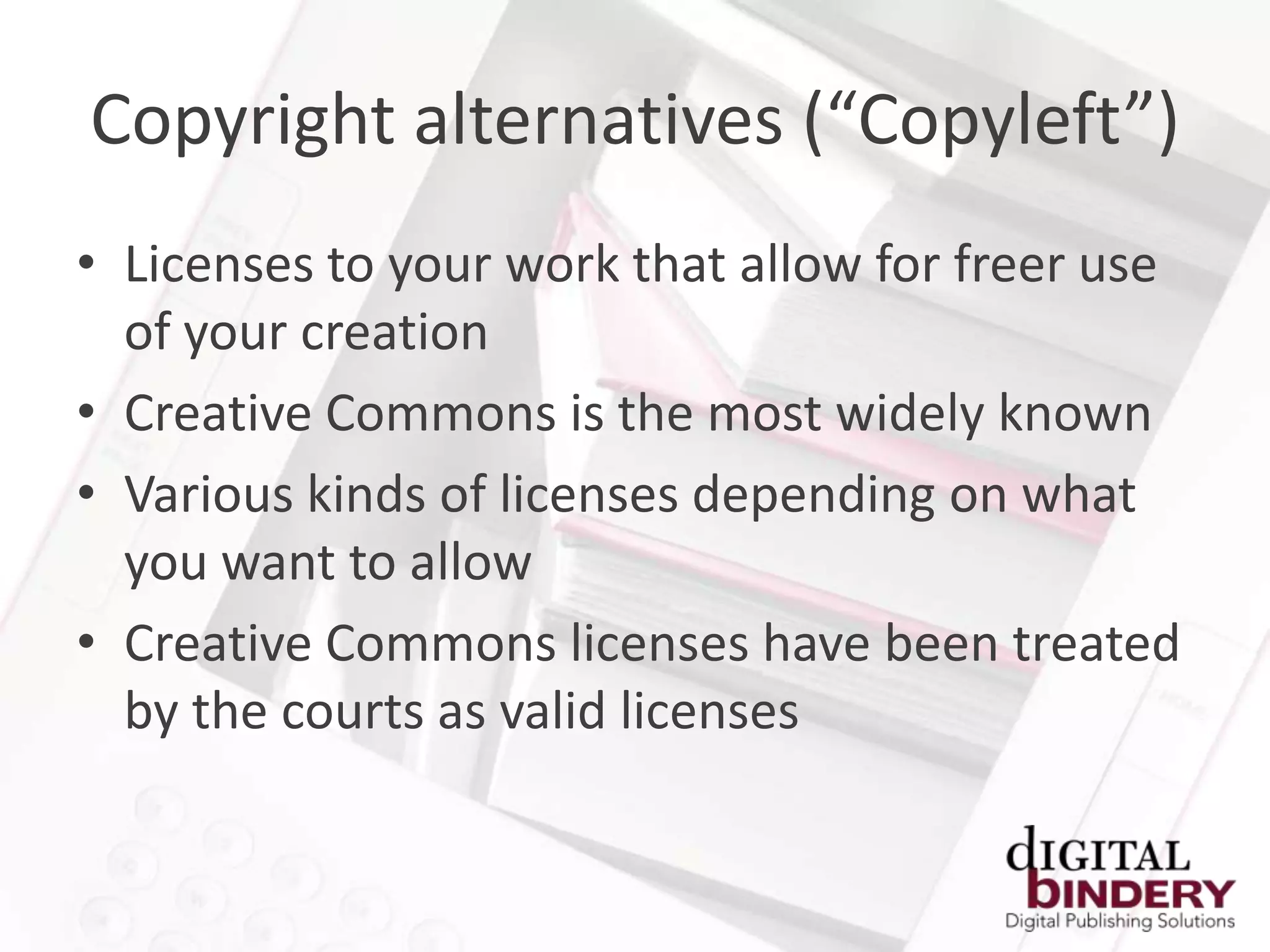 Copyright alternatives (“Copyleft”)
• Licenses to your work that allow for freer use
  of your creation
• Creative Commons is the most widely known
• Various kinds of licenses depending on what
  you want to allow
• Creative Commons licenses have been treated
  by the courts as valid licenses
 