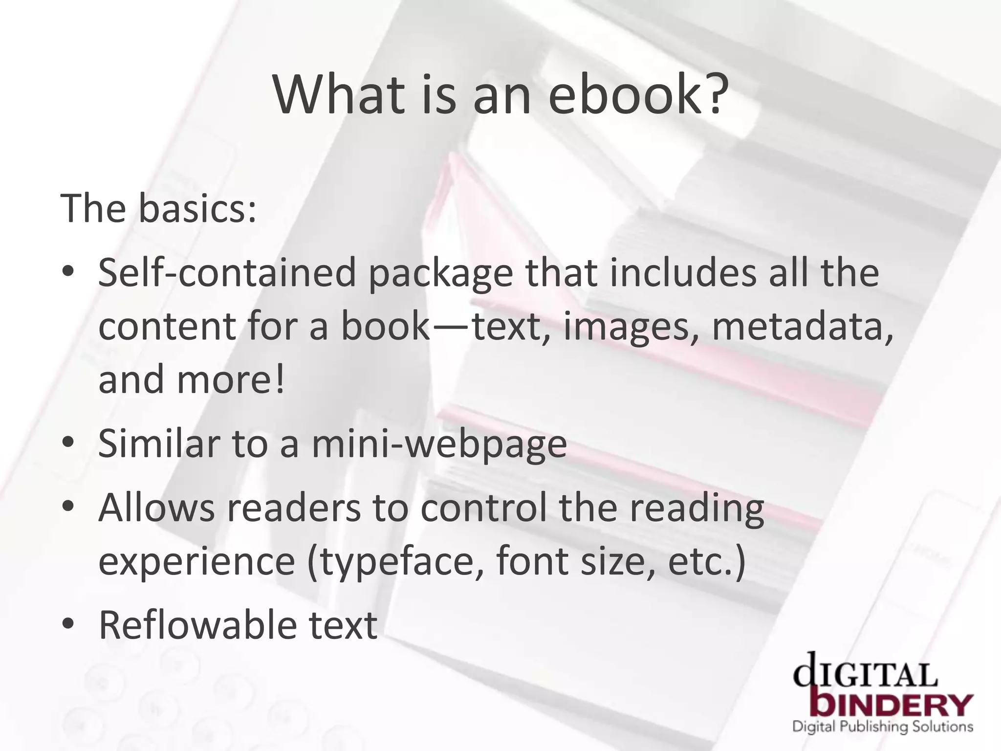 What is an ebook?
The basics:
• Self-contained package that includes all the
  content for a book—text, images, metadata,
  and more!
• Similar to a mini-webpage
• Allows readers to control the reading
  experience (typeface, font size, etc.)
• Reflowable text
 