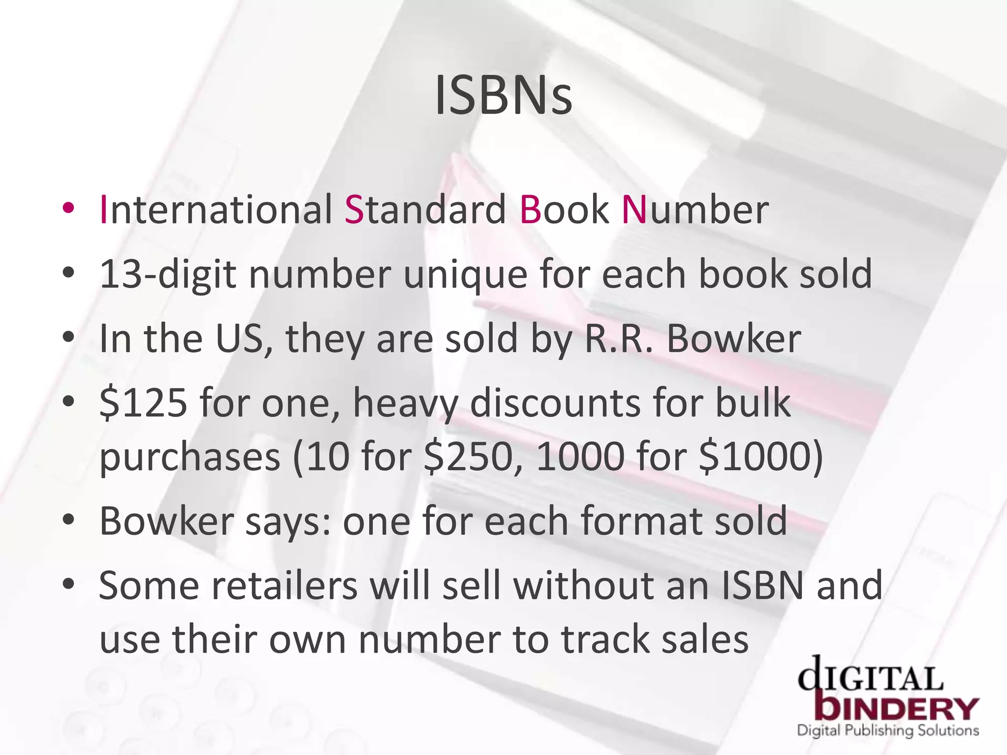 ISBNs
• International Standard Book Number
• 13-digit number unique for each book sold
• In the US, they are sold by R.R. Bowker
• $125 for one, heavy discounts for bulk
  purchases (10 for $250, 1000 for $1000)
• Bowker says: one for each format sold
• Some retailers will sell without an ISBN and
  use their own number to track sales
 