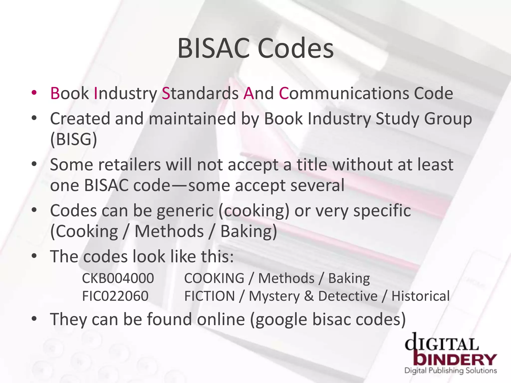 BISAC Codes
• Book Industry Standards And Communications Code
• Created and maintained by Book Industry Study Group
  (BISG)
• Some retailers will not accept a title without at least
  one BISAC code—some accept several
• Codes can be generic (cooking) or very specific
  (Cooking / Methods / Baking)
• The codes look like this:
      CKB004000    COOKING / Methods / Baking
      FIC022060    FICTION / Mystery & Detective / Historical
• They can be found online (google bisac codes)
 