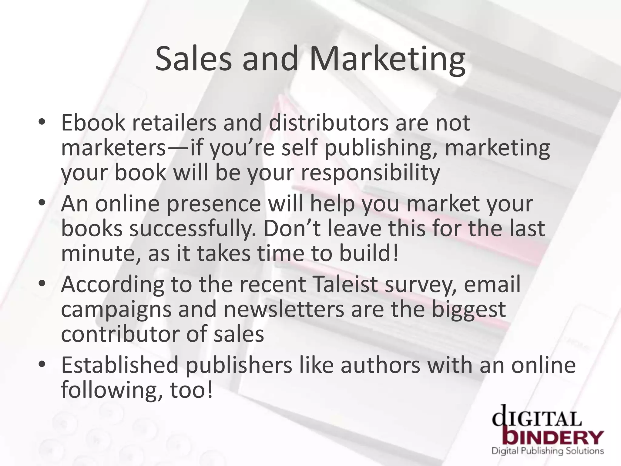 Sales and Marketing
• Ebook retailers and distributors are not
  marketers—if you’re self publishing, marketing
  your book will be your responsibility
• An online presence will help you market your
  books successfully. Don’t leave this for the last
  minute, as it takes time to build!
• According to the recent Taleist survey, email
  campaigns and newsletters are the biggest
  contributor of sales
• Established publishers like authors with an online
  following, too!
 