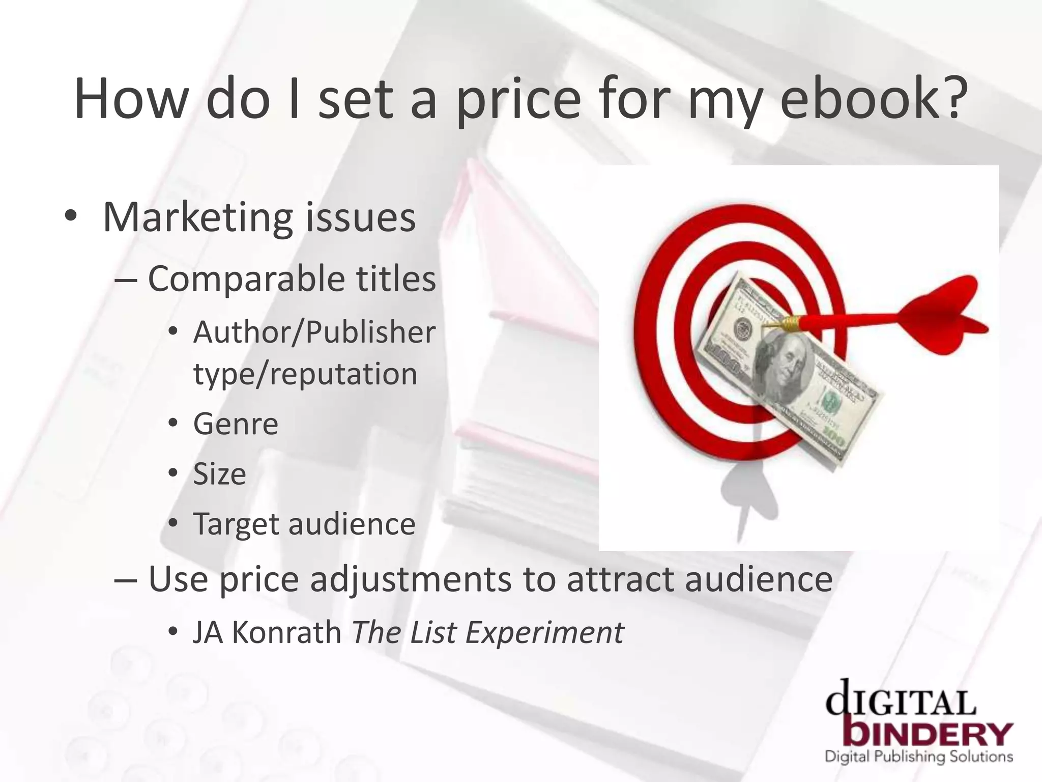 How do I set a price for my ebook?
• Marketing issues
  – Comparable titles
     • Author/Publisher
       type/reputation
     • Genre
     • Size
     • Target audience
  – Use price adjustments to attract audience
     • JA Konrath The List Experiment
 