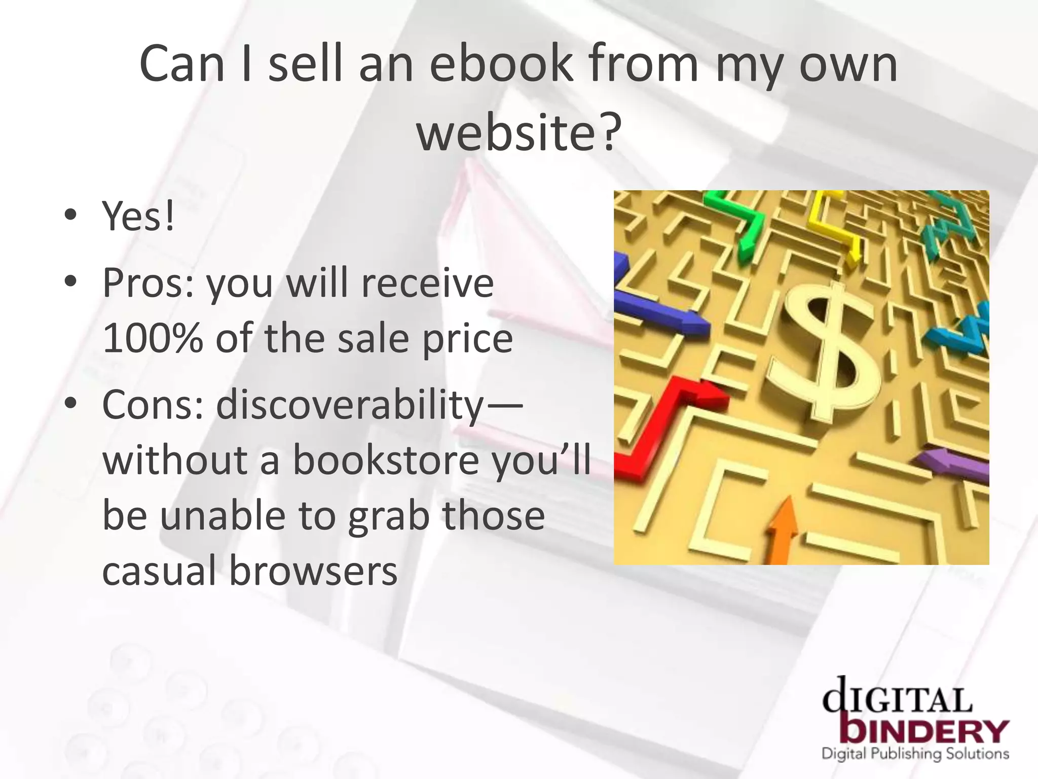 Can I sell an ebook from my own
                 website?
• Yes!
• Pros: you will receive
  100% of the sale price
• Cons: discoverability—
  without a bookstore you’ll
  be unable to grab those
  casual browsers
 