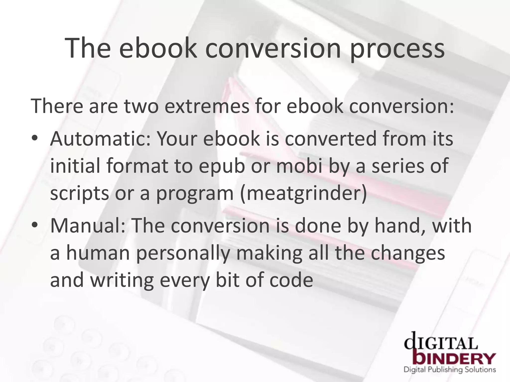 The ebook conversion process
There are two extremes for ebook conversion:
• Automatic: Your ebook is converted from its
  initial format to epub or mobi by a series of
  scripts or a program (meatgrinder)
• Manual: The conversion is done by hand, with
  a human personally making all the changes
  and writing every bit of code
 