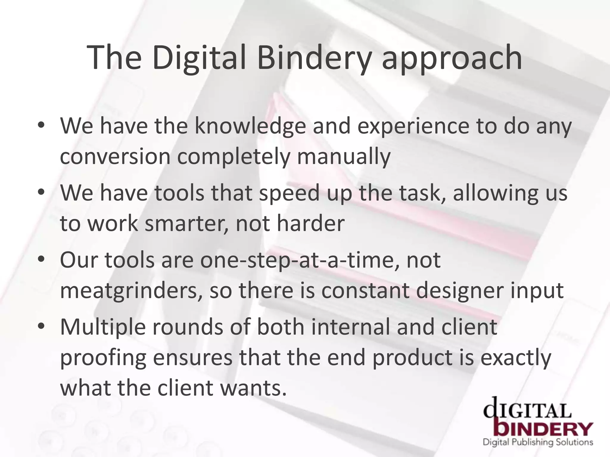 The Digital Bindery approach
• We have the knowledge and experience to do any
  conversion completely manually
• We have tools that speed up the task, allowing us
  to work smarter, not harder
• Our tools are one-step-at-a-time, not
  meatgrinders, so there is constant designer input
• Multiple rounds of both internal and client
  proofing ensures that the end product is exactly
  what the client wants.
 