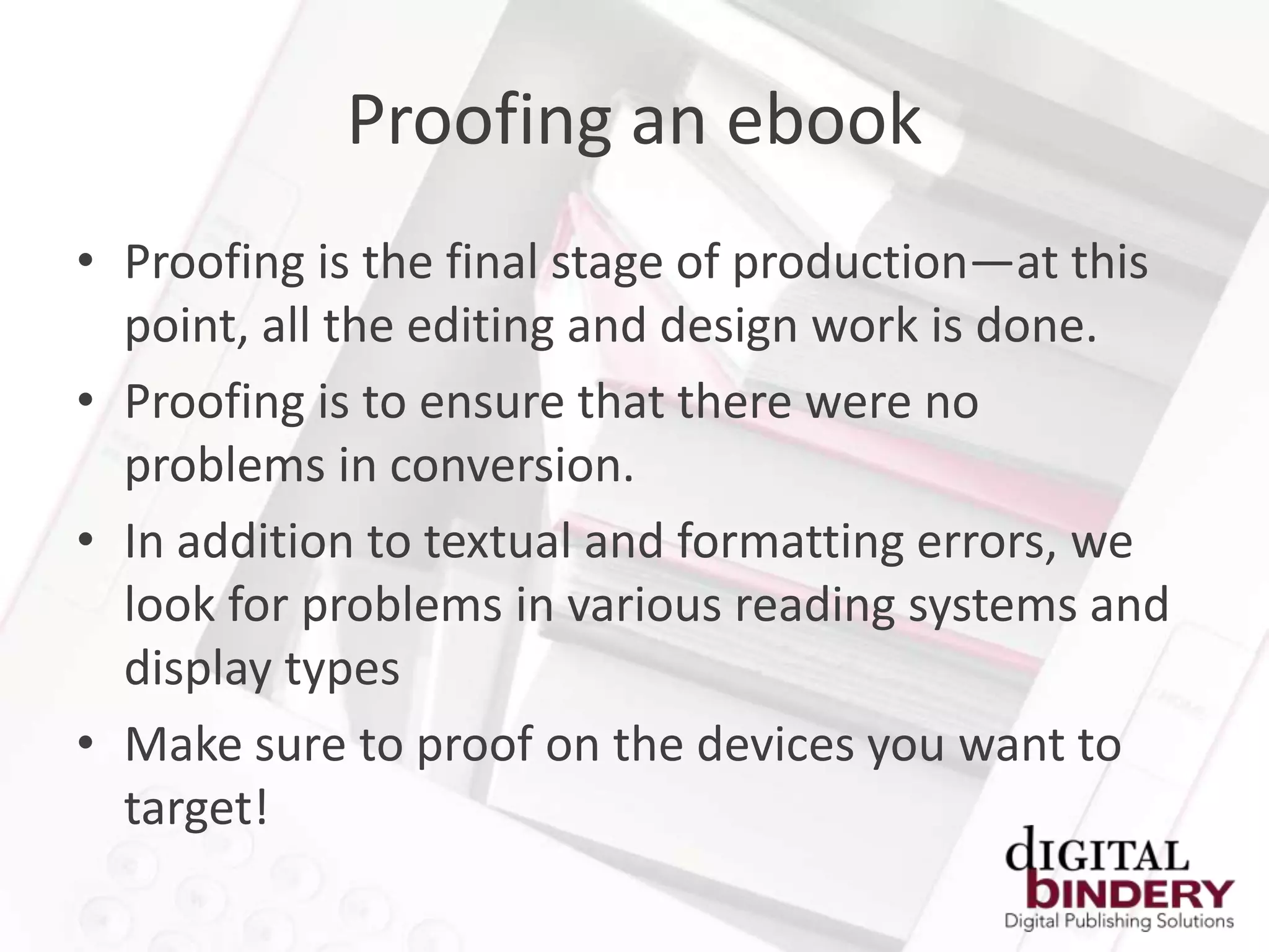 Proofing an ebook
• Proofing is the final stage of production—at this
  point, all the editing and design work is done.
• Proofing is to ensure that there were no
  problems in conversion.
• In addition to textual and formatting errors, we
  look for problems in various reading systems and
  display types
• Make sure to proof on the devices you want to
  target!
 