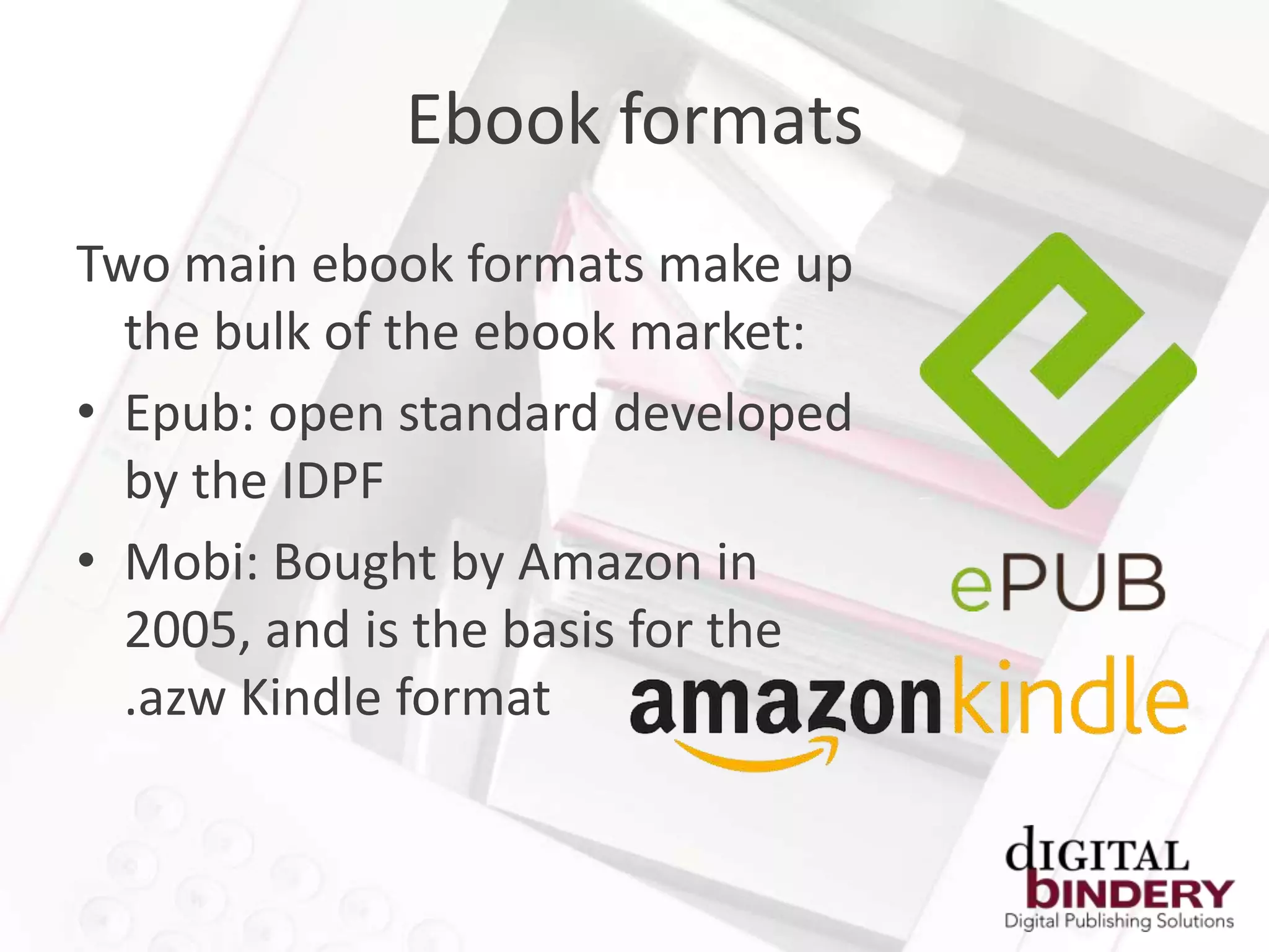 Ebook formats
Two main ebook formats make up
  the bulk of the ebook market:
• Epub: open standard developed
  by the IDPF
• Mobi: Bought by Amazon in
  2005, and is the basis for the
  .azw Kindle format
 