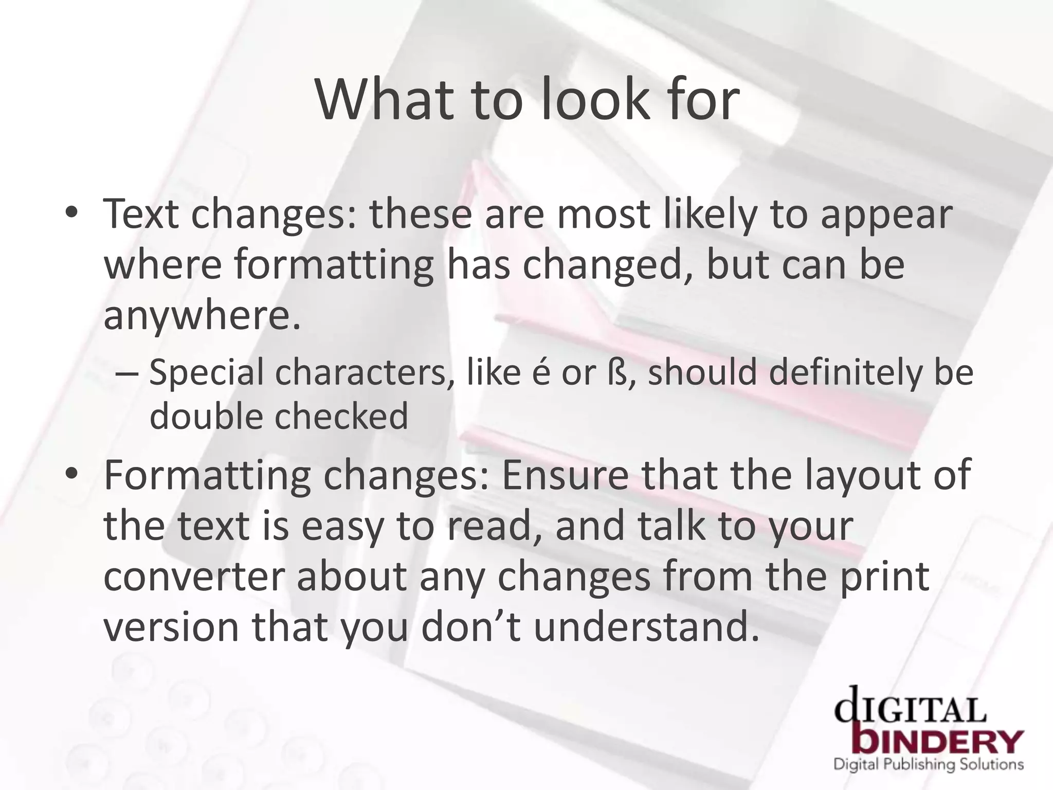 What to look for
• Text changes: these are most likely to appear
  where formatting has changed, but can be
  anywhere.
  – Special characters, like é or ß, should definitely be
    double checked
• Formatting changes: Ensure that the layout of
  the text is easy to read, and talk to your
  converter about any changes from the print
  version that you don’t understand.
 