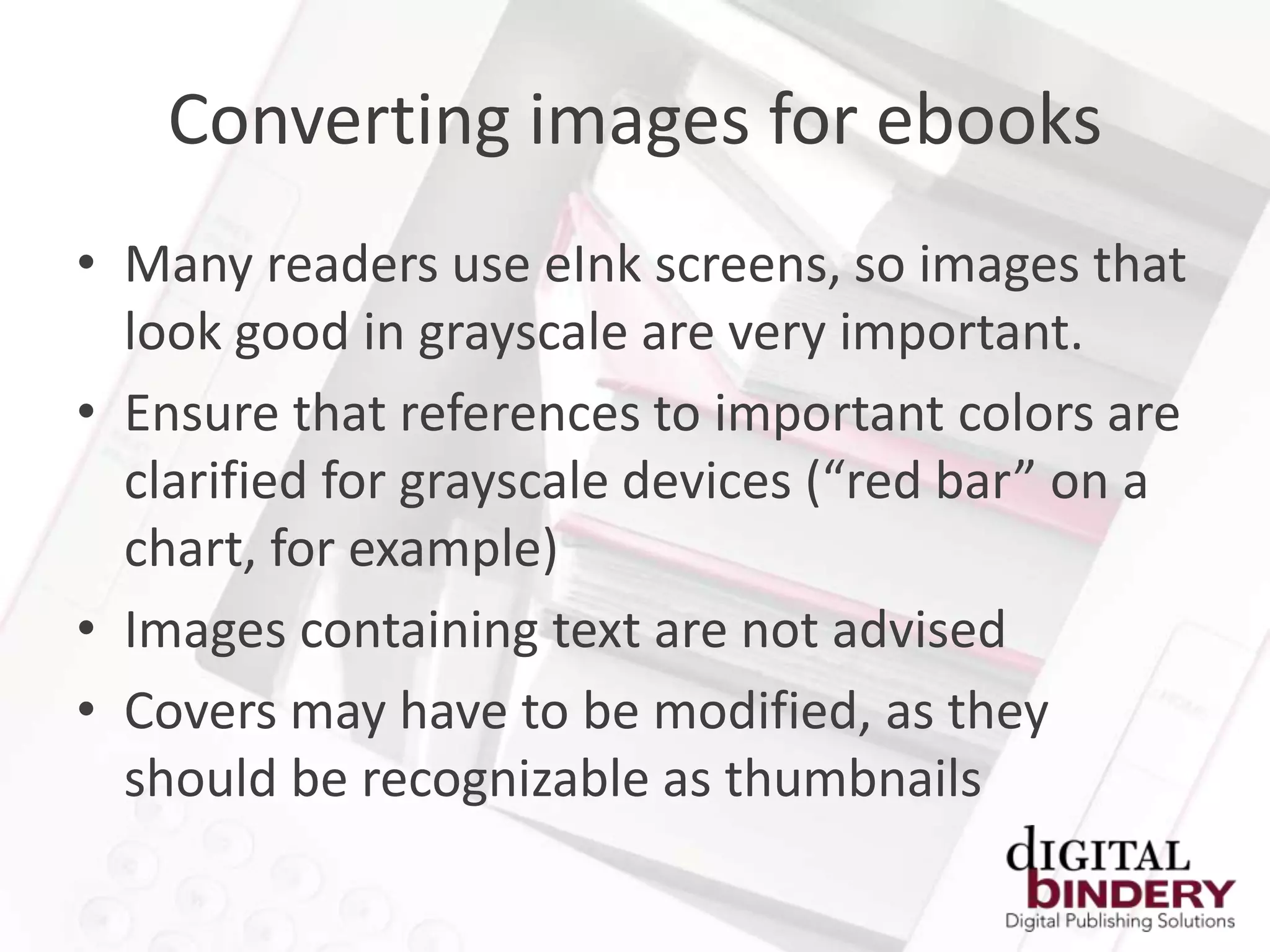 Converting images for ebooks
• Many readers use eInk screens, so images that
  look good in grayscale are very important.
• Ensure that references to important colors are
  clarified for grayscale devices (“red bar” on a
  chart, for example)
• Images containing text are not advised
• Covers may have to be modified, as they
  should be recognizable as thumbnails
 