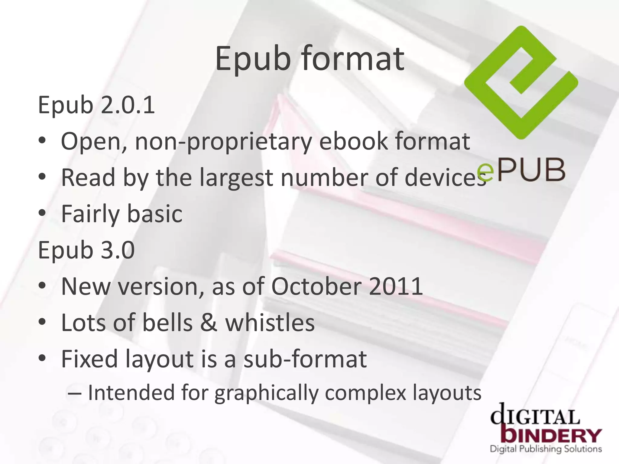 Epub format
Epub 2.0.1
• Open, non-proprietary ebook format
• Read by the largest number of devices
• Fairly basic
Epub 3.0
• New version, as of October 2011
• Lots of bells & whistles
• Fixed layout is a sub-format
  – Intended for graphically complex layouts
 