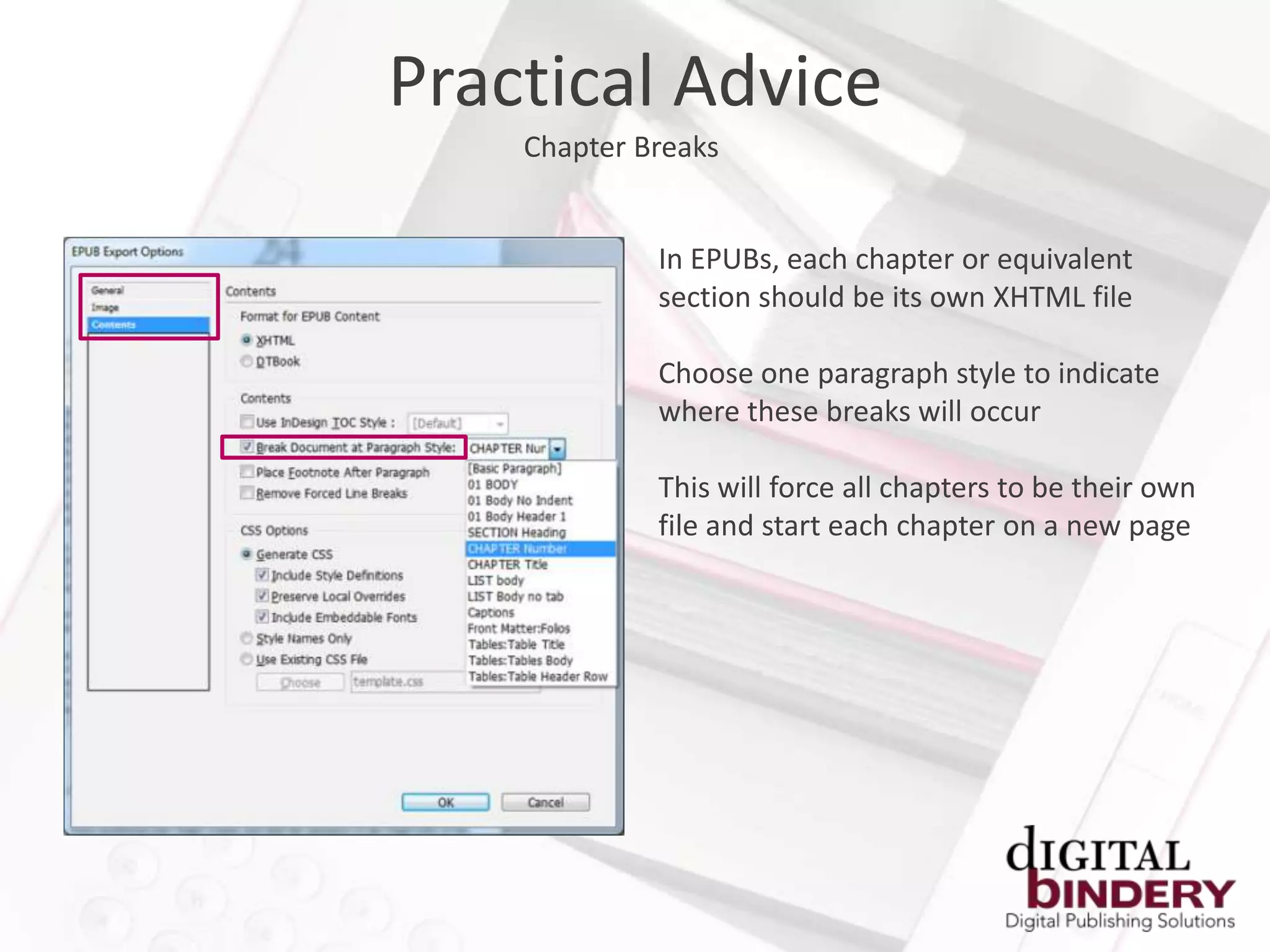 Practical Advice
    Chapter Breaks


             In EPUBs, each chapter or equivalent
             section should be its own XHTML file

             Choose one paragraph style to indicate
             where these breaks will occur

             This will force all chapters to be their own
             file and start each chapter on a new page
 