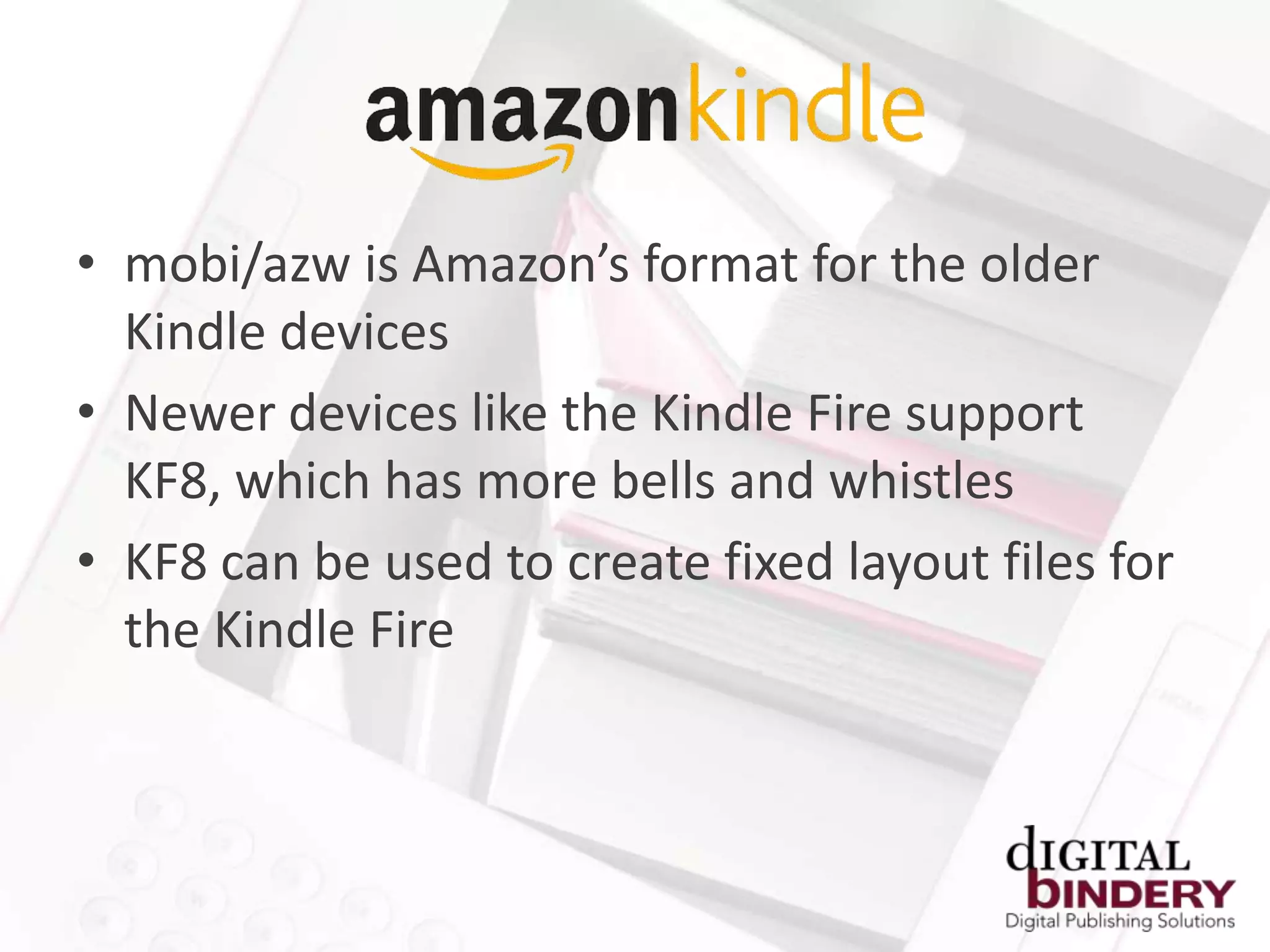 • mobi/azw is Amazon’s format for the older
  Kindle devices
• Newer devices like the Kindle Fire support
  KF8, which has more bells and whistles
• KF8 can be used to create fixed layout files for
  the Kindle Fire
 