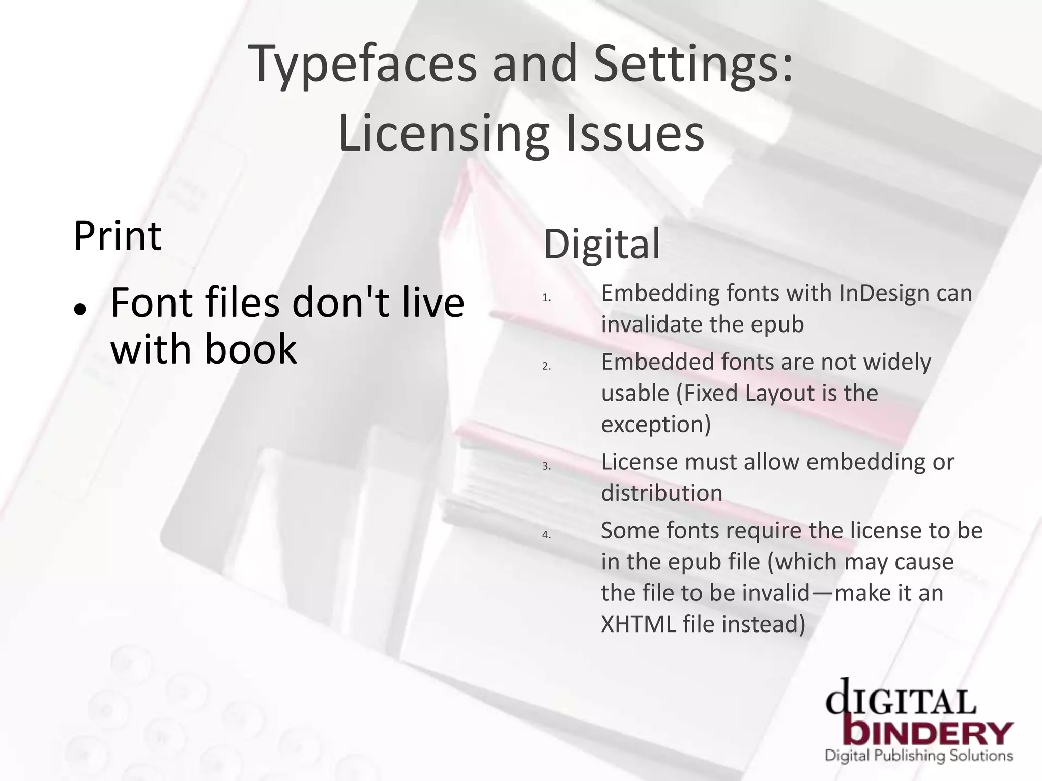 Typefaces and Settings:
             Licensing Issues
Print                     Digital
                               Embedding fonts with InDesign can
 Font files don't live
                          1.

                               invalidate the epub
  with book               2.   Embedded fonts are not widely
                               usable (Fixed Layout is the
                               exception)
                          3.   License must allow embedding or
                               distribution
                          4.   Some fonts require the license to be
                               in the epub file (which may cause
                               the file to be invalid—make it an
                               XHTML file instead)
 